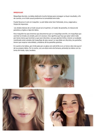 MAQUILLAJE
Maquillaje discreto, no debes dedicarle mucho tiempo para conseguir un buen resultado, a fin
de cuentas, en el look casual predomina la comodidad ante todo.
Puede llevarse el cutis sin maquillar. La piel debe estar bien hidratada, tersa, oxigenada y
limpia de impurezas.
Los aliados básicos de un look casual son el eyeliner, el rizador de pestañas, la máscara de
pestañas y el gloss o lápiz de labios.
Para maquillar los ojos tenemos que decantarnos por un maquillaje sencillo. Un maquillaje que
acentúe la mirada y la amplíe, pero sin excesos. Esto significa que hay que optar sobre todo
por tonos claros que iluminen y que sean discretos. Los que aportan brillo o tienen un acabado
metalizado están vetados del maquillaje de ojos casual. La raya debe ser discreta y las pestañas
tienen que respirar naturalidad, y olvidarse de las pestañas postizas.
En cuanto a los labios, por el día opta por un gloss con solo brillo o en un tono o dos más que el
de tus propios labios. Por la noche, con una dosis extra de fantasía, pintando los labios con los
tonos de moda, rojos, burdeos.
 