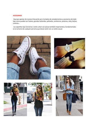 ACCESORIOS
Hay que apostar de manera frecuente por el empleo de complementos y accesorios de todo
tipo como pueden ser fulares, grandes bufandas, pañuelos, sombreros, pulseras, reloj, bolsos,
carteras…
Las zapatillas tipo Converse o estilo urban son piezas también importantes y fundamentales
en el armario de cualquier persona que desee vestir con un estilo casual.
 