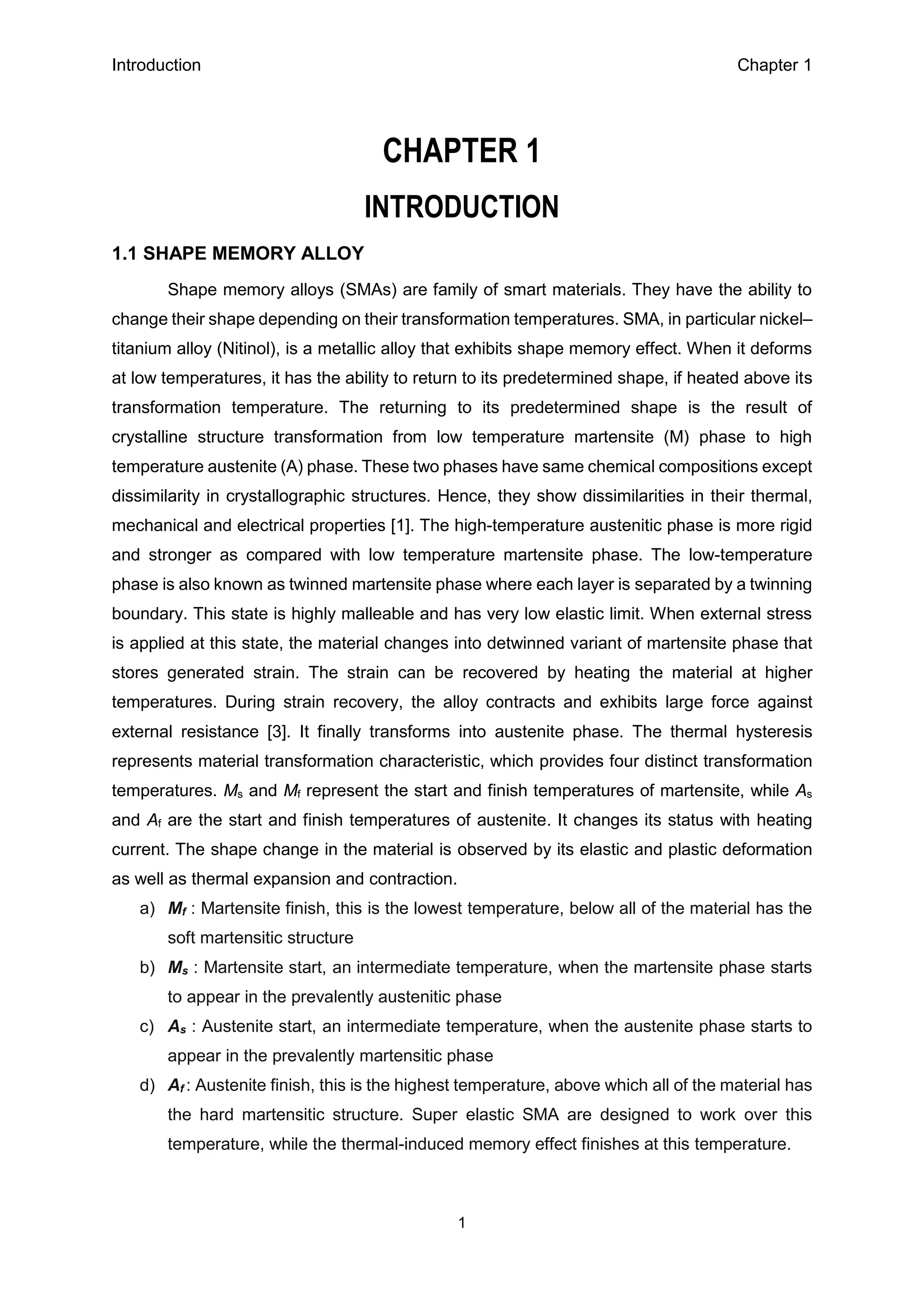 Introduction Chapter 1
1
CHAPTER 1
INTRODUCTION
1.1 SHAPE MEMORY ALLOY
Shape memory alloys (SMAs) are family of smart materials. They have the ability to
change their shape depending on their transformation temperatures. SMA, in particular nickel–
titanium alloy (Nitinol), is a metallic alloy that exhibits shape memory effect. When it deforms
at low temperatures, it has the ability to return to its predetermined shape, if heated above its
transformation temperature. The returning to its predetermined shape is the result of
crystalline structure transformation from low temperature martensite (M) phase to high
temperature austenite (A) phase. These two phases have same chemical compositions except
dissimilarity in crystallographic structures. Hence, they show dissimilarities in their thermal,
mechanical and electrical properties [1]. The high-temperature austenitic phase is more rigid
and stronger as compared with low temperature martensite phase. The low-temperature
phase is also known as twinned martensite phase where each layer is separated by a twinning
boundary. This state is highly malleable and has very low elastic limit. When external stress
is applied at this state, the material changes into detwinned variant of martensite phase that
stores generated strain. The strain can be recovered by heating the material at higher
temperatures. During strain recovery, the alloy contracts and exhibits large force against
external resistance [3]. It finally transforms into austenite phase. The thermal hysteresis
represents material transformation characteristic, which provides four distinct transformation
temperatures. Ms and Mf represent the start and finish temperatures of martensite, while As
and Af are the start and finish temperatures of austenite. It changes its status with heating
current. The shape change in the material is observed by its elastic and plastic deformation
as well as thermal expansion and contraction.
a) Mf : Martensite finish, this is the lowest temperature, below all of the material has the
soft martensitic structure
b) Ms : Martensite start, an intermediate temperature, when the martensite phase starts
to appear in the prevalently austenitic phase
c) As : Austenite start, an intermediate temperature, when the austenite phase starts to
appear in the prevalently martensitic phase
d) Af : Austenite finish, this is the highest temperature, above which all of the material has
the hard martensitic structure. Super elastic SMA are designed to work over this
temperature, while the thermal-induced memory effect finishes at this temperature.
 