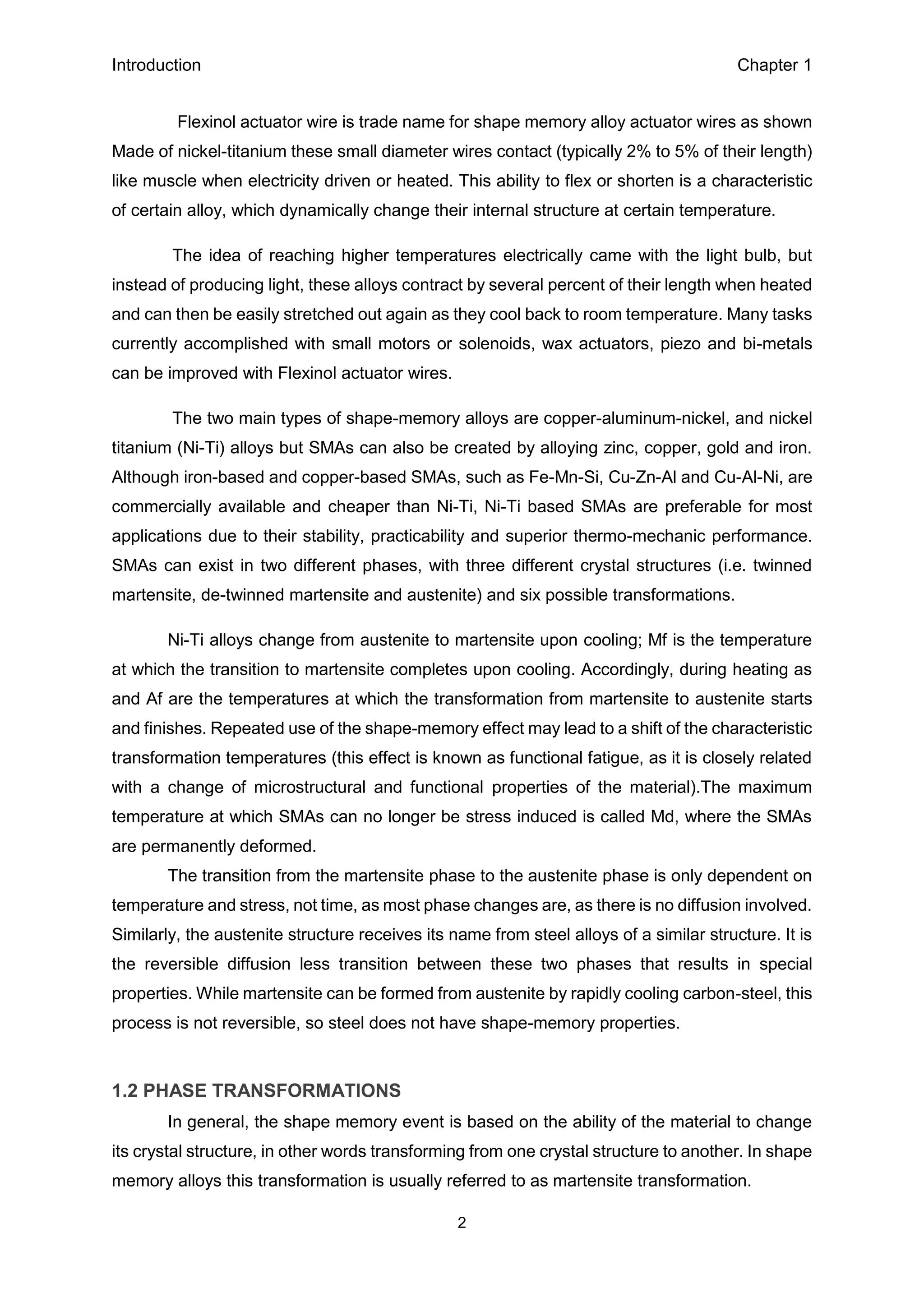 Introduction Chapter 1
2
Flexinol actuator wire is trade name for shape memory alloy actuator wires as shown
Made of nickel-titanium these small diameter wires contact (typically 2% to 5% of their length)
like muscle when electricity driven or heated. This ability to flex or shorten is a characteristic
of certain alloy, which dynamically change their internal structure at certain temperature.
The idea of reaching higher temperatures electrically came with the light bulb, but
instead of producing light, these alloys contract by several percent of their length when heated
and can then be easily stretched out again as they cool back to room temperature. Many tasks
currently accomplished with small motors or solenoids, wax actuators, piezo and bi-metals
can be improved with Flexinol actuator wires.
The two main types of shape-memory alloys are copper-aluminum-nickel, and nickel
titanium (Ni-Ti) alloys but SMAs can also be created by alloying zinc, copper, gold and iron.
Although iron-based and copper-based SMAs, such as Fe-Mn-Si, Cu-Zn-Al and Cu-Al-Ni, are
commercially available and cheaper than Ni-Ti, Ni-Ti based SMAs are preferable for most
applications due to their stability, practicability and superior thermo-mechanic performance.
SMAs can exist in two different phases, with three different crystal structures (i.e. twinned
martensite, de-twinned martensite and austenite) and six possible transformations.
Ni-Ti alloys change from austenite to martensite upon cooling; Mf is the temperature
at which the transition to martensite completes upon cooling. Accordingly, during heating as
and Af are the temperatures at which the transformation from martensite to austenite starts
and finishes. Repeated use of the shape-memory effect may lead to a shift of the characteristic
transformation temperatures (this effect is known as functional fatigue, as it is closely related
with a change of microstructural and functional properties of the material).The maximum
temperature at which SMAs can no longer be stress induced is called Md, where the SMAs
are permanently deformed.
The transition from the martensite phase to the austenite phase is only dependent on
temperature and stress, not time, as most phase changes are, as there is no diffusion involved.
Similarly, the austenite structure receives its name from steel alloys of a similar structure. It is
the reversible diffusion less transition between these two phases that results in special
properties. While martensite can be formed from austenite by rapidly cooling carbon-steel, this
process is not reversible, so steel does not have shape-memory properties.
1.2 PHASE TRANSFORMATIONS
In general, the shape memory event is based on the ability of the material to change
its crystal structure, in other words transforming from one crystal structure to another. In shape
memory alloys this transformation is usually referred to as martensite transformation.
 