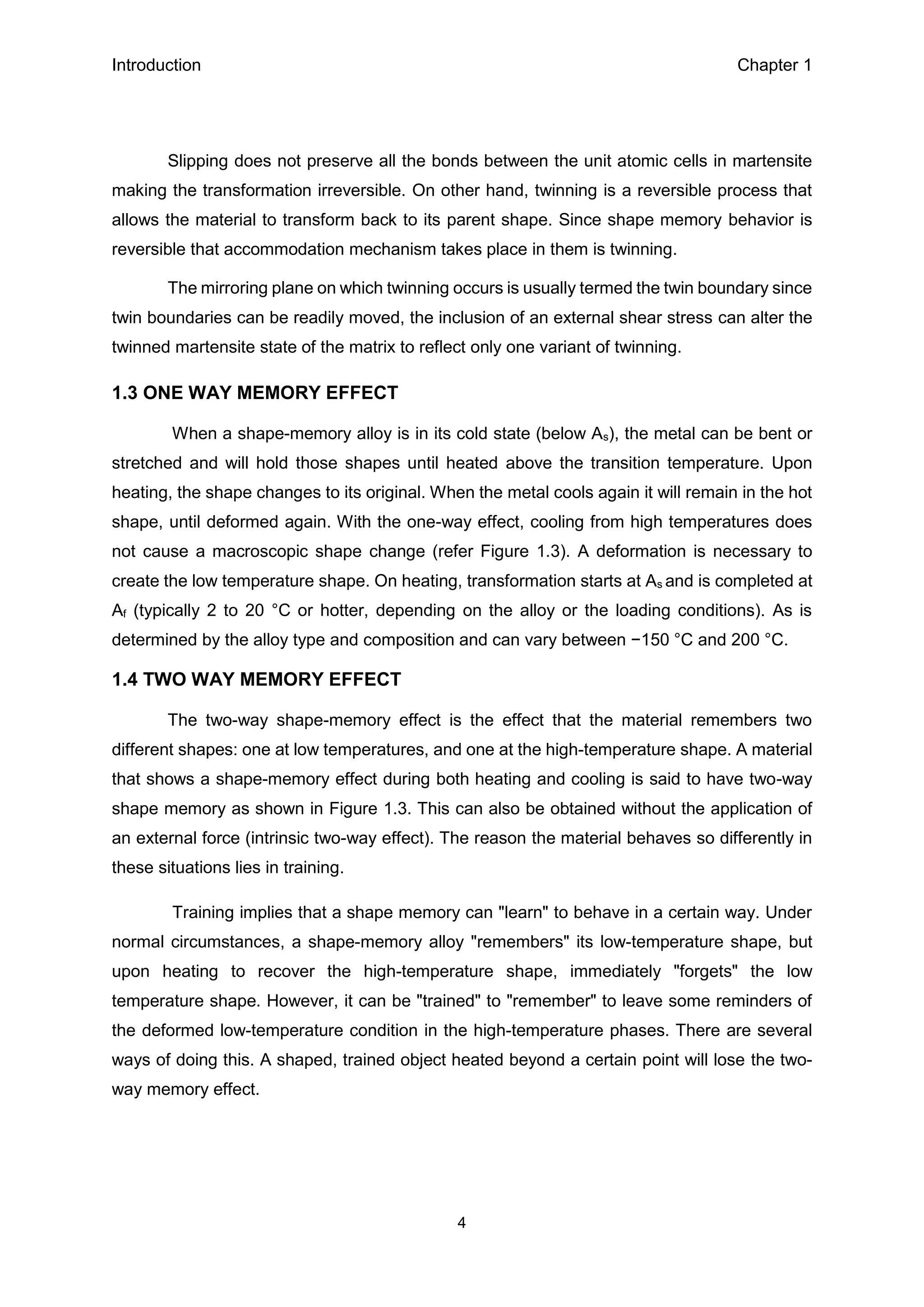 Introduction Chapter 1
4
Slipping does not preserve all the bonds between the unit atomic cells in martensite
making the transformation irreversible. On other hand, twinning is a reversible process that
allows the material to transform back to its parent shape. Since shape memory behavior is
reversible that accommodation mechanism takes place in them is twinning.
The mirroring plane on which twinning occurs is usually termed the twin boundary since
twin boundaries can be readily moved, the inclusion of an external shear stress can alter the
twinned martensite state of the matrix to reflect only one variant of twinning.
1.3 ONE WAY MEMORY EFFECT
When a shape-memory alloy is in its cold state (below As), the metal can be bent or
stretched and will hold those shapes until heated above the transition temperature. Upon
heating, the shape changes to its original. When the metal cools again it will remain in the hot
shape, until deformed again. With the one-way effect, cooling from high temperatures does
not cause a macroscopic shape change (refer Figure 1.3). A deformation is necessary to
create the low temperature shape. On heating, transformation starts at As and is completed at
Af (typically 2 to 20 °C or hotter, depending on the alloy or the loading conditions). As is
determined by the alloy type and composition and can vary between −150 °C and 200 °C.
1.4 TWO WAY MEMORY EFFECT
The two-way shape-memory effect is the effect that the material remembers two
different shapes: one at low temperatures, and one at the high-temperature shape. A material
that shows a shape-memory effect during both heating and cooling is said to have two-way
shape memory as shown in Figure 1.3. This can also be obtained without the application of
an external force (intrinsic two-way effect). The reason the material behaves so differently in
these situations lies in training.
Training implies that a shape memory can "learn" to behave in a certain way. Under
normal circumstances, a shape-memory alloy "remembers" its low-temperature shape, but
upon heating to recover the high-temperature shape, immediately "forgets" the low
temperature shape. However, it can be "trained" to "remember" to leave some reminders of
the deformed low-temperature condition in the high-temperature phases. There are several
ways of doing this. A shaped, trained object heated beyond a certain point will lose the two-
way memory effect.
 
