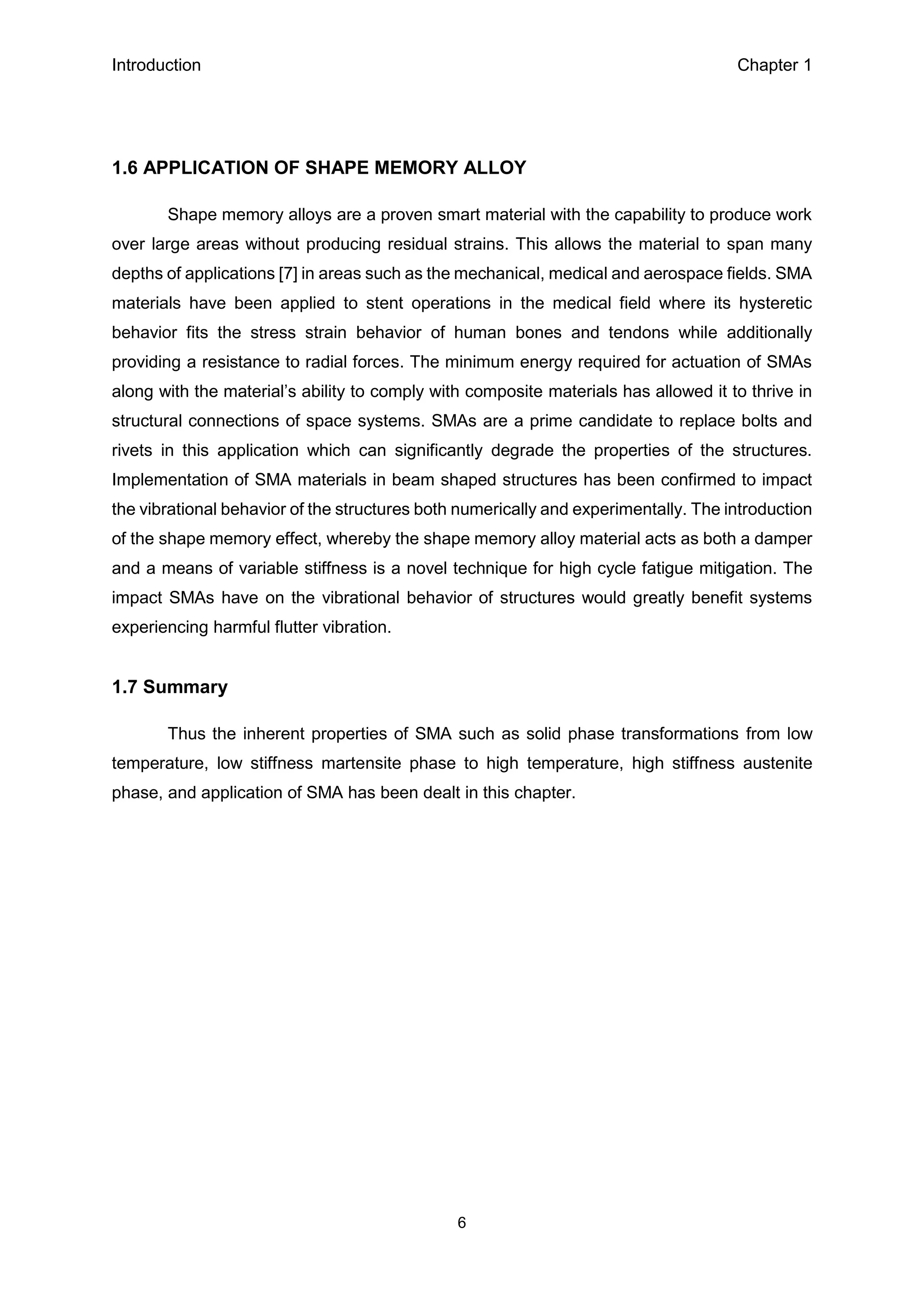 Introduction Chapter 1
6
1.6 APPLICATION OF SHAPE MEMORY ALLOY
Shape memory alloys are a proven smart material with the capability to produce work
over large areas without producing residual strains. This allows the material to span many
depths of applications [7] in areas such as the mechanical, medical and aerospace fields. SMA
materials have been applied to stent operations in the medical field where its hysteretic
behavior fits the stress strain behavior of human bones and tendons while additionally
providing a resistance to radial forces. The minimum energy required for actuation of SMAs
along with the material’s ability to comply with composite materials has allowed it to thrive in
structural connections of space systems. SMAs are a prime candidate to replace bolts and
rivets in this application which can significantly degrade the properties of the structures.
Implementation of SMA materials in beam shaped structures has been confirmed to impact
the vibrational behavior of the structures both numerically and experimentally. The introduction
of the shape memory effect, whereby the shape memory alloy material acts as both a damper
and a means of variable stiffness is a novel technique for high cycle fatigue mitigation. The
impact SMAs have on the vibrational behavior of structures would greatly benefit systems
experiencing harmful flutter vibration.
1.7 Summary
Thus the inherent properties of SMA such as solid phase transformations from low
temperature, low stiffness martensite phase to high temperature, high stiffness austenite
phase, and application of SMA has been dealt in this chapter.
 
