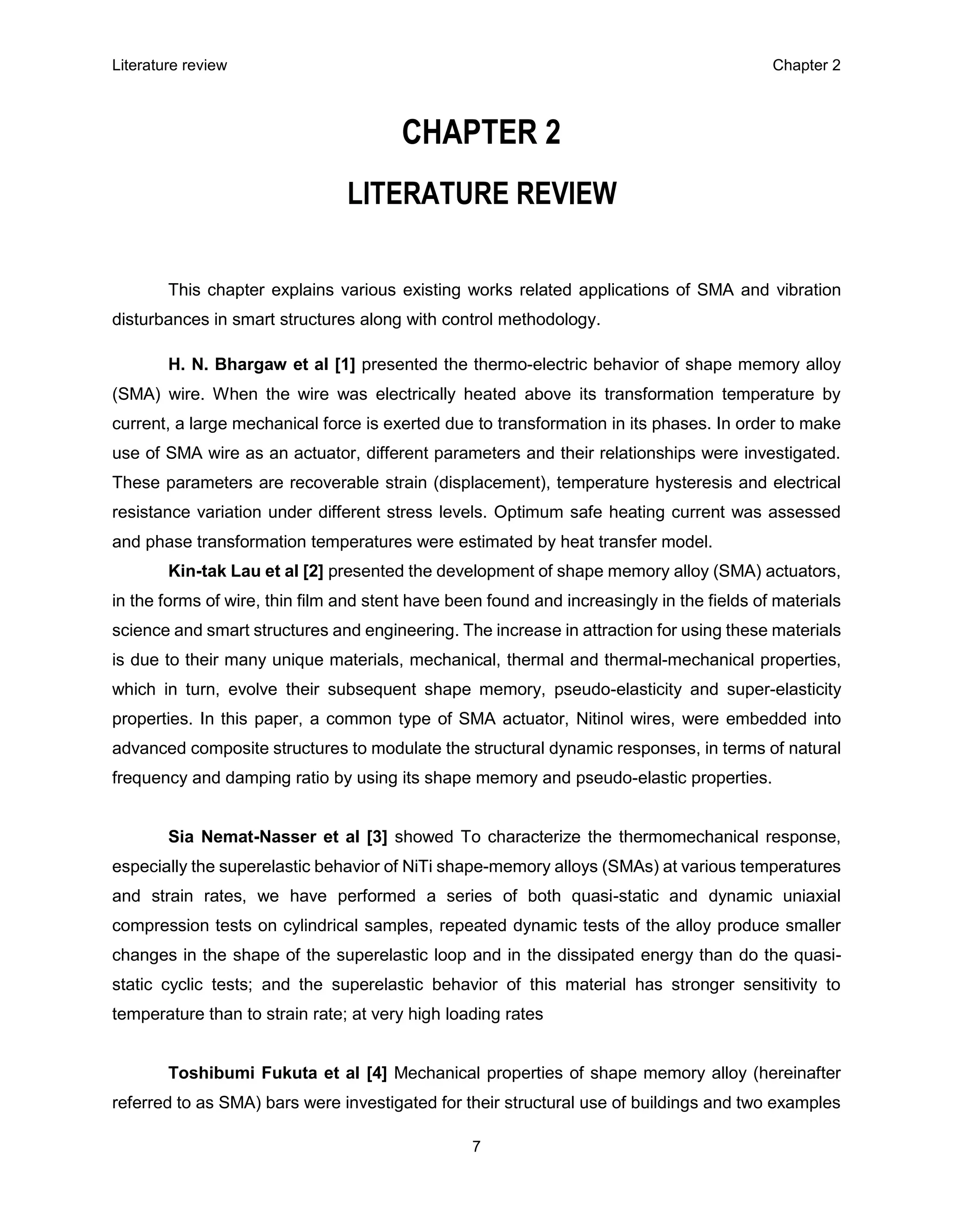 Literature review Chapter 2
7
CHAPTER 2
LITERATURE REVIEW
This chapter explains various existing works related applications of SMA and vibration
disturbances in smart structures along with control methodology.
H. N. Bhargaw et al [1] presented the thermo-electric behavior of shape memory alloy
(SMA) wire. When the wire was electrically heated above its transformation temperature by
current, a large mechanical force is exerted due to transformation in its phases. In order to make
use of SMA wire as an actuator, different parameters and their relationships were investigated.
These parameters are recoverable strain (displacement), temperature hysteresis and electrical
resistance variation under different stress levels. Optimum safe heating current was assessed
and phase transformation temperatures were estimated by heat transfer model.
Kin-tak Lau et al [2] presented the development of shape memory alloy (SMA) actuators,
in the forms of wire, thin film and stent have been found and increasingly in the fields of materials
science and smart structures and engineering. The increase in attraction for using these materials
is due to their many unique materials, mechanical, thermal and thermal-mechanical properties,
which in turn, evolve their subsequent shape memory, pseudo-elasticity and super-elasticity
properties. In this paper, a common type of SMA actuator, Nitinol wires, were embedded into
advanced composite structures to modulate the structural dynamic responses, in terms of natural
frequency and damping ratio by using its shape memory and pseudo-elastic properties.
Sia Nemat-Nasser et al [3] showed To characterize the thermomechanical response,
especially the superelastic behavior of NiTi shape-memory alloys (SMAs) at various temperatures
and strain rates, we have performed a series of both quasi-static and dynamic uniaxial
compression tests on cylindrical samples, repeated dynamic tests of the alloy produce smaller
changes in the shape of the superelastic loop and in the dissipated energy than do the quasi-
static cyclic tests; and the superelastic behavior of this material has stronger sensitivity to
temperature than to strain rate; at very high loading rates
Toshibumi Fukuta et al [4] Mechanical properties of shape memory alloy (hereinafter
referred to as SMA) bars were investigated for their structural use of buildings and two examples
 
