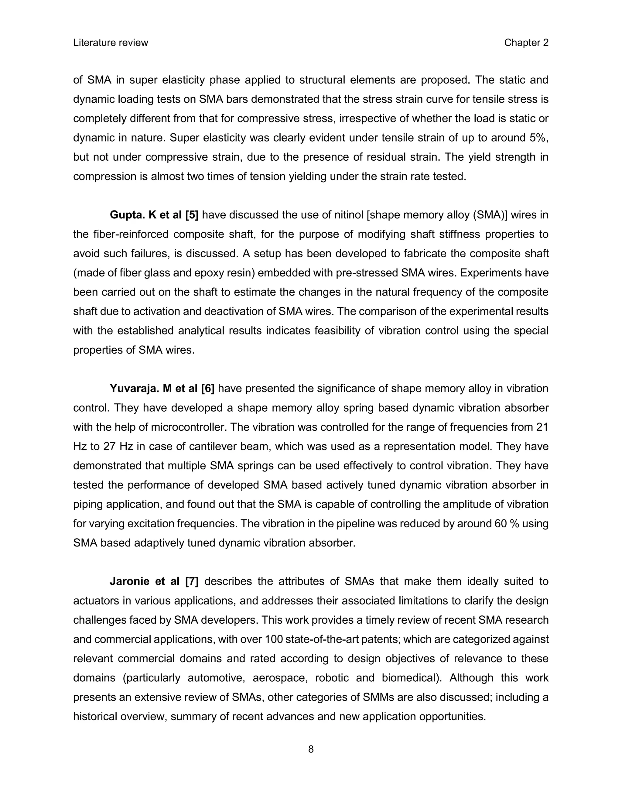 Literature review Chapter 2
8
of SMA in super elasticity phase applied to structural elements are proposed. The static and
dynamic loading tests on SMA bars demonstrated that the stress strain curve for tensile stress is
completely different from that for compressive stress, irrespective of whether the load is static or
dynamic in nature. Super elasticity was clearly evident under tensile strain of up to around 5%,
but not under compressive strain, due to the presence of residual strain. The yield strength in
compression is almost two times of tension yielding under the strain rate tested.
Gupta. K et al [5] have discussed the use of nitinol [shape memory alloy (SMA)] wires in
the fiber-reinforced composite shaft, for the purpose of modifying shaft stiffness properties to
avoid such failures, is discussed. A setup has been developed to fabricate the composite shaft
(made of fiber glass and epoxy resin) embedded with pre-stressed SMA wires. Experiments have
been carried out on the shaft to estimate the changes in the natural frequency of the composite
shaft due to activation and deactivation of SMA wires. The comparison of the experimental results
with the established analytical results indicates feasibility of vibration control using the special
properties of SMA wires.
Yuvaraja. M et al [6] have presented the significance of shape memory alloy in vibration
control. They have developed a shape memory alloy spring based dynamic vibration absorber
with the help of microcontroller. The vibration was controlled for the range of frequencies from 21
Hz to 27 Hz in case of cantilever beam, which was used as a representation model. They have
demonstrated that multiple SMA springs can be used effectively to control vibration. They have
tested the performance of developed SMA based actively tuned dynamic vibration absorber in
piping application, and found out that the SMA is capable of controlling the amplitude of vibration
for varying excitation frequencies. The vibration in the pipeline was reduced by around 60 % using
SMA based adaptively tuned dynamic vibration absorber.
Jaronie et al [7] describes the attributes of SMAs that make them ideally suited to
actuators in various applications, and addresses their associated limitations to clarify the design
challenges faced by SMA developers. This work provides a timely review of recent SMA research
and commercial applications, with over 100 state-of-the-art patents; which are categorized against
relevant commercial domains and rated according to design objectives of relevance to these
domains (particularly automotive, aerospace, robotic and biomedical). Although this work
presents an extensive review of SMAs, other categories of SMMs are also discussed; including a
historical overview, summary of recent advances and new application opportunities.
 