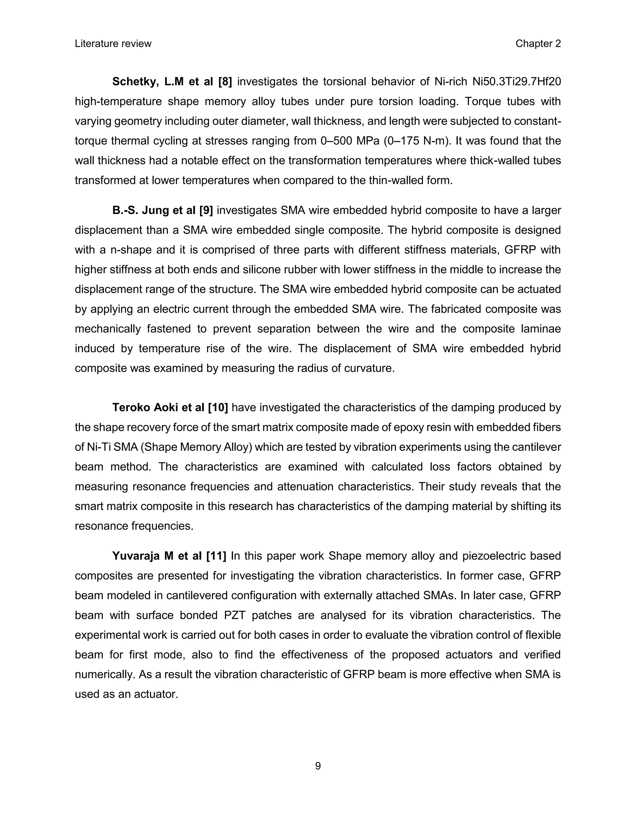 Literature review Chapter 2
9
Schetky, L.M et al [8] investigates the torsional behavior of Ni-rich Ni50.3Ti29.7Hf20
high-temperature shape memory alloy tubes under pure torsion loading. Torque tubes with
varying geometry including outer diameter, wall thickness, and length were subjected to constant-
torque thermal cycling at stresses ranging from 0–500 MPa (0–175 N-m). It was found that the
wall thickness had a notable effect on the transformation temperatures where thick-walled tubes
transformed at lower temperatures when compared to the thin-walled form.
B.-S. Jung et al [9] investigates SMA wire embedded hybrid composite to have a larger
displacement than a SMA wire embedded single composite. The hybrid composite is designed
with a n-shape and it is comprised of three parts with different stiffness materials, GFRP with
higher stiffness at both ends and silicone rubber with lower stiffness in the middle to increase the
displacement range of the structure. The SMA wire embedded hybrid composite can be actuated
by applying an electric current through the embedded SMA wire. The fabricated composite was
mechanically fastened to prevent separation between the wire and the composite laminae
induced by temperature rise of the wire. The displacement of SMA wire embedded hybrid
composite was examined by measuring the radius of curvature.
Teroko Aoki et al [10] have investigated the characteristics of the damping produced by
the shape recovery force of the smart matrix composite made of epoxy resin with embedded fibers
of Ni-Ti SMA (Shape Memory Alloy) which are tested by vibration experiments using the cantilever
beam method. The characteristics are examined with calculated loss factors obtained by
measuring resonance frequencies and attenuation characteristics. Their study reveals that the
smart matrix composite in this research has characteristics of the damping material by shifting its
resonance frequencies.
Yuvaraja M et al [11] In this paper work Shape memory alloy and piezoelectric based
composites are presented for investigating the vibration characteristics. In former case, GFRP
beam modeled in cantilevered configuration with externally attached SMAs. In later case, GFRP
beam with surface bonded PZT patches are analysed for its vibration characteristics. The
experimental work is carried out for both cases in order to evaluate the vibration control of flexible
beam for first mode, also to find the effectiveness of the proposed actuators and verified
numerically. As a result the vibration characteristic of GFRP beam is more effective when SMA is
used as an actuator.
 