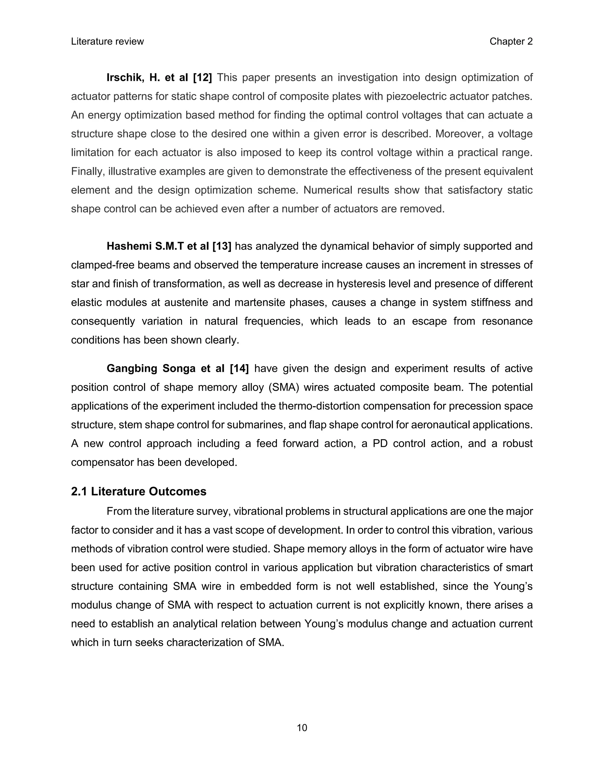 Literature review Chapter 2
10
Irschik, H. et al [12] This paper presents an investigation into design optimization of
actuator patterns for static shape control of composite plates with piezoelectric actuator patches.
An energy optimization based method for finding the optimal control voltages that can actuate a
structure shape close to the desired one within a given error is described. Moreover, a voltage
limitation for each actuator is also imposed to keep its control voltage within a practical range.
Finally, illustrative examples are given to demonstrate the effectiveness of the present equivalent
element and the design optimization scheme. Numerical results show that satisfactory static
shape control can be achieved even after a number of actuators are removed.
Hashemi S.M.T et al [13] has analyzed the dynamical behavior of simply supported and
clamped-free beams and observed the temperature increase causes an increment in stresses of
star and finish of transformation, as well as decrease in hysteresis level and presence of different
elastic modules at austenite and martensite phases, causes a change in system stiffness and
consequently variation in natural frequencies, which leads to an escape from resonance
conditions has been shown clearly.
Gangbing Songa et al [14] have given the design and experiment results of active
position control of shape memory alloy (SMA) wires actuated composite beam. The potential
applications of the experiment included the thermo-distortion compensation for precession space
structure, stem shape control for submarines, and flap shape control for aeronautical applications.
A new control approach including a feed forward action, a PD control action, and a robust
compensator has been developed.
2.1 Literature Outcomes
From the literature survey, vibrational problems in structural applications are one the major
factor to consider and it has a vast scope of development. In order to control this vibration, various
methods of vibration control were studied. Shape memory alloys in the form of actuator wire have
been used for active position control in various application but vibration characteristics of smart
structure containing SMA wire in embedded form is not well established, since the Young’s
modulus change of SMA with respect to actuation current is not explicitly known, there arises a
need to establish an analytical relation between Young’s modulus change and actuation current
which in turn seeks characterization of SMA.
 
