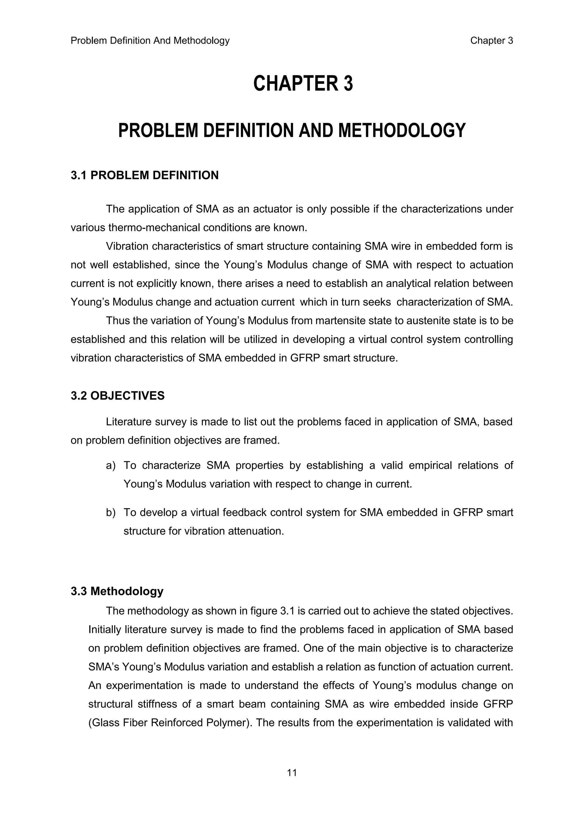 Problem Definition And Methodology Chapter 3
11
CHAPTER 3
PROBLEM DEFINITION AND METHODOLOGY
3.1 PROBLEM DEFINITION
The application of SMA as an actuator is only possible if the characterizations under
various thermo-mechanical conditions are known.
Vibration characteristics of smart structure containing SMA wire in embedded form is
not well established, since the Young’s Modulus change of SMA with respect to actuation
current is not explicitly known, there arises a need to establish an analytical relation between
Young’s Modulus change and actuation current which in turn seeks characterization of SMA.
Thus the variation of Young’s Modulus from martensite state to austenite state is to be
established and this relation will be utilized in developing a virtual control system controlling
vibration characteristics of SMA embedded in GFRP smart structure.
3.2 OBJECTIVES
Literature survey is made to list out the problems faced in application of SMA, based
on problem definition objectives are framed.
a) To characterize SMA properties by establishing a valid empirical relations of
Young’s Modulus variation with respect to change in current.
b) To develop a virtual feedback control system for SMA embedded in GFRP smart
structure for vibration attenuation.
3.3 Methodology
The methodology as shown in figure 3.1 is carried out to achieve the stated objectives.
Initially literature survey is made to find the problems faced in application of SMA based
on problem definition objectives are framed. One of the main objective is to characterize
SMA’s Young’s Modulus variation and establish a relation as function of actuation current.
An experimentation is made to understand the effects of Young’s modulus change on
structural stiffness of a smart beam containing SMA as wire embedded inside GFRP
(Glass Fiber Reinforced Polymer). The results from the experimentation is validated with
 
