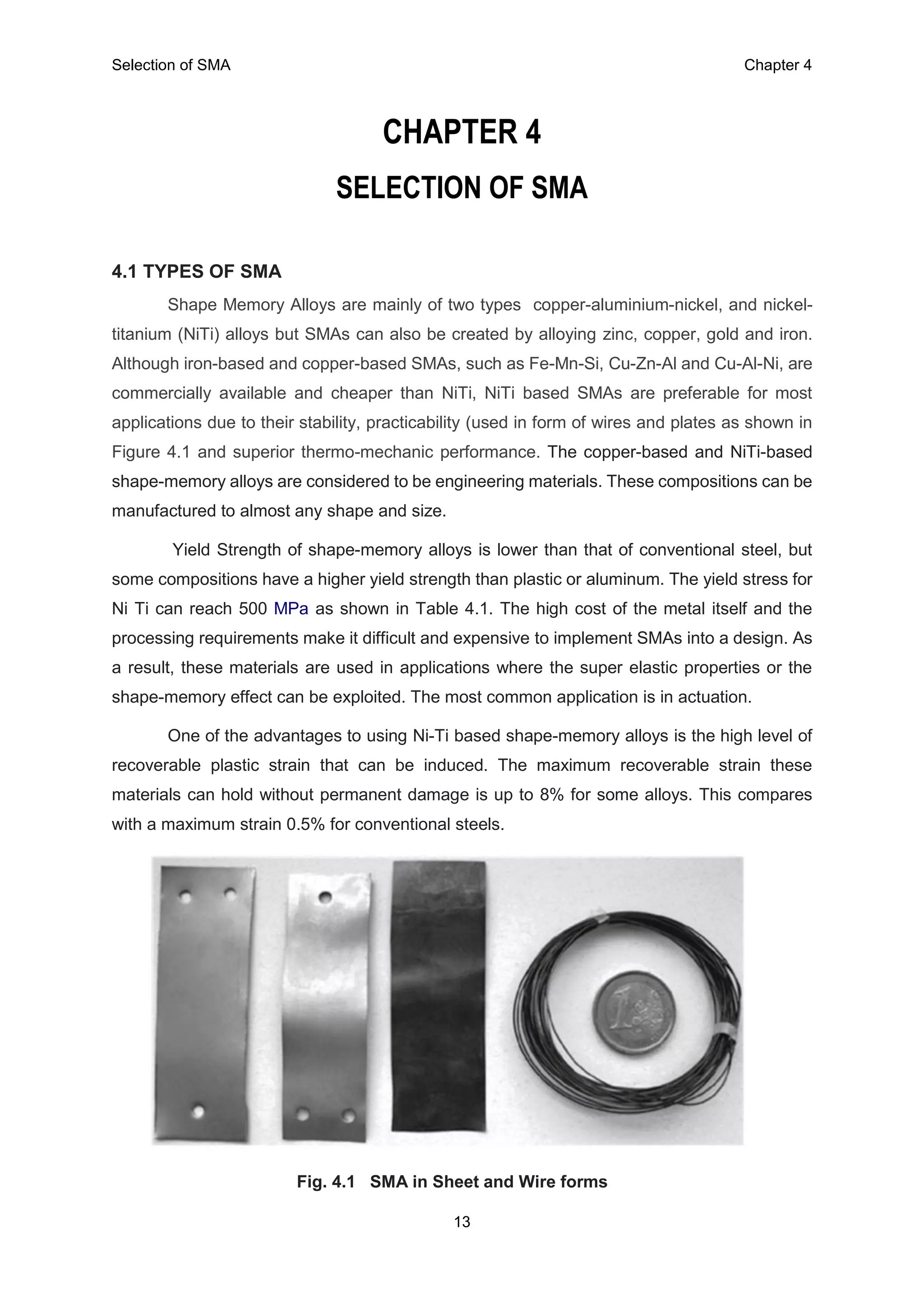 Selection of SMA Chapter 4
13
CHAPTER 4
SELECTION OF SMA
4.1 TYPES OF SMA
Shape Memory Alloys are mainly of two types copper-aluminium-nickel, and nickel-
titanium (NiTi) alloys but SMAs can also be created by alloying zinc, copper, gold and iron.
Although iron-based and copper-based SMAs, such as Fe-Mn-Si, Cu-Zn-Al and Cu-Al-Ni, are
commercially available and cheaper than NiTi, NiTi based SMAs are preferable for most
applications due to their stability, practicability (used in form of wires and plates as shown in
Figure 4.1 and superior thermo-mechanic performance. The copper-based and NiTi-based
shape-memory alloys are considered to be engineering materials. These compositions can be
manufactured to almost any shape and size.
Yield Strength of shape-memory alloys is lower than that of conventional steel, but
some compositions have a higher yield strength than plastic or aluminum. The yield stress for
Ni Ti can reach 500 MPa as shown in Table 4.1. The high cost of the metal itself and the
processing requirements make it difficult and expensive to implement SMAs into a design. As
a result, these materials are used in applications where the super elastic properties or the
shape-memory effect can be exploited. The most common application is in actuation.
One of the advantages to using Ni-Ti based shape-memory alloys is the high level of
recoverable plastic strain that can be induced. The maximum recoverable strain these
materials can hold without permanent damage is up to 8% for some alloys. This compares
with a maximum strain 0.5% for conventional steels.
Fig. 4.1 SMA in Sheet and Wire forms
 
