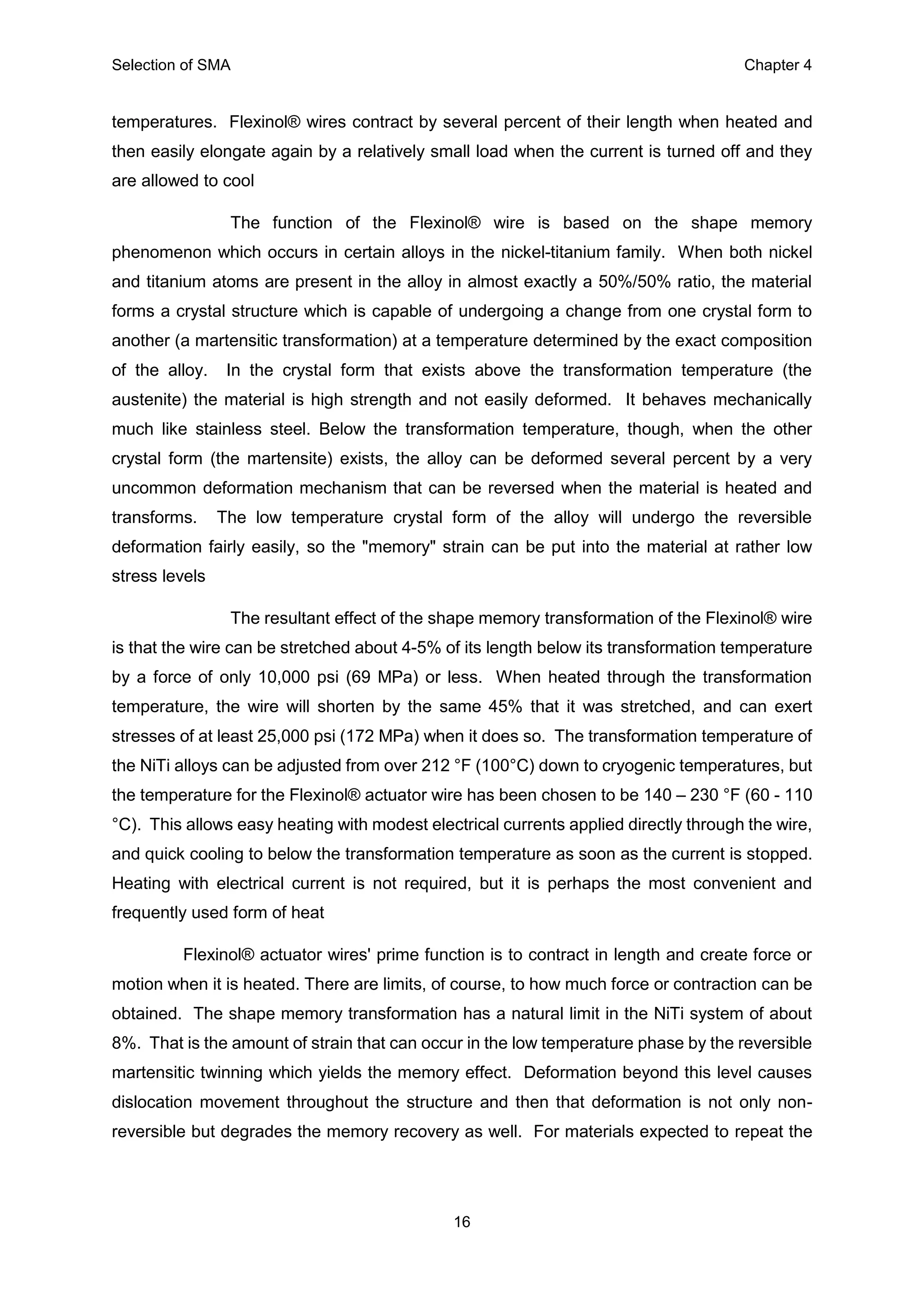 Selection of SMA Chapter 4
16
temperatures. Flexinol® wires contract by several percent of their length when heated and
then easily elongate again by a relatively small load when the current is turned off and they
are allowed to cool
The function of the Flexinol® wire is based on the shape memory
phenomenon which occurs in certain alloys in the nickel-titanium family. When both nickel
and titanium atoms are present in the alloy in almost exactly a 50%/50% ratio, the material
forms a crystal structure which is capable of undergoing a change from one crystal form to
another (a martensitic transformation) at a temperature determined by the exact composition
of the alloy. In the crystal form that exists above the transformation temperature (the
austenite) the material is high strength and not easily deformed. It behaves mechanically
much like stainless steel. Below the transformation temperature, though, when the other
crystal form (the martensite) exists, the alloy can be deformed several percent by a very
uncommon deformation mechanism that can be reversed when the material is heated and
transforms. The low temperature crystal form of the alloy will undergo the reversible
deformation fairly easily, so the "memory" strain can be put into the material at rather low
stress levels
The resultant effect of the shape memory transformation of the Flexinol® wire
is that the wire can be stretched about 4-5% of its length below its transformation temperature
by a force of only 10,000 psi (69 MPa) or less. When heated through the transformation
temperature, the wire will shorten by the same 45% that it was stretched, and can exert
stresses of at least 25,000 psi (172 MPa) when it does so. The transformation temperature of
the NiTi alloys can be adjusted from over 212 °F (100°C) down to cryogenic temperatures, but
the temperature for the Flexinol® actuator wire has been chosen to be 140 – 230 °F (60 - 110
°C). This allows easy heating with modest electrical currents applied directly through the wire,
and quick cooling to below the transformation temperature as soon as the current is stopped.
Heating with electrical current is not required, but it is perhaps the most convenient and
frequently used form of heat
Flexinol® actuator wires' prime function is to contract in length and create force or
motion when it is heated. There are limits, of course, to how much force or contraction can be
obtained. The shape memory transformation has a natural limit in the NiTi system of about
8%. That is the amount of strain that can occur in the low temperature phase by the reversible
martensitic twinning which yields the memory effect. Deformation beyond this level causes
dislocation movement throughout the structure and then that deformation is not only non-
reversible but degrades the memory recovery as well. For materials expected to repeat the
 