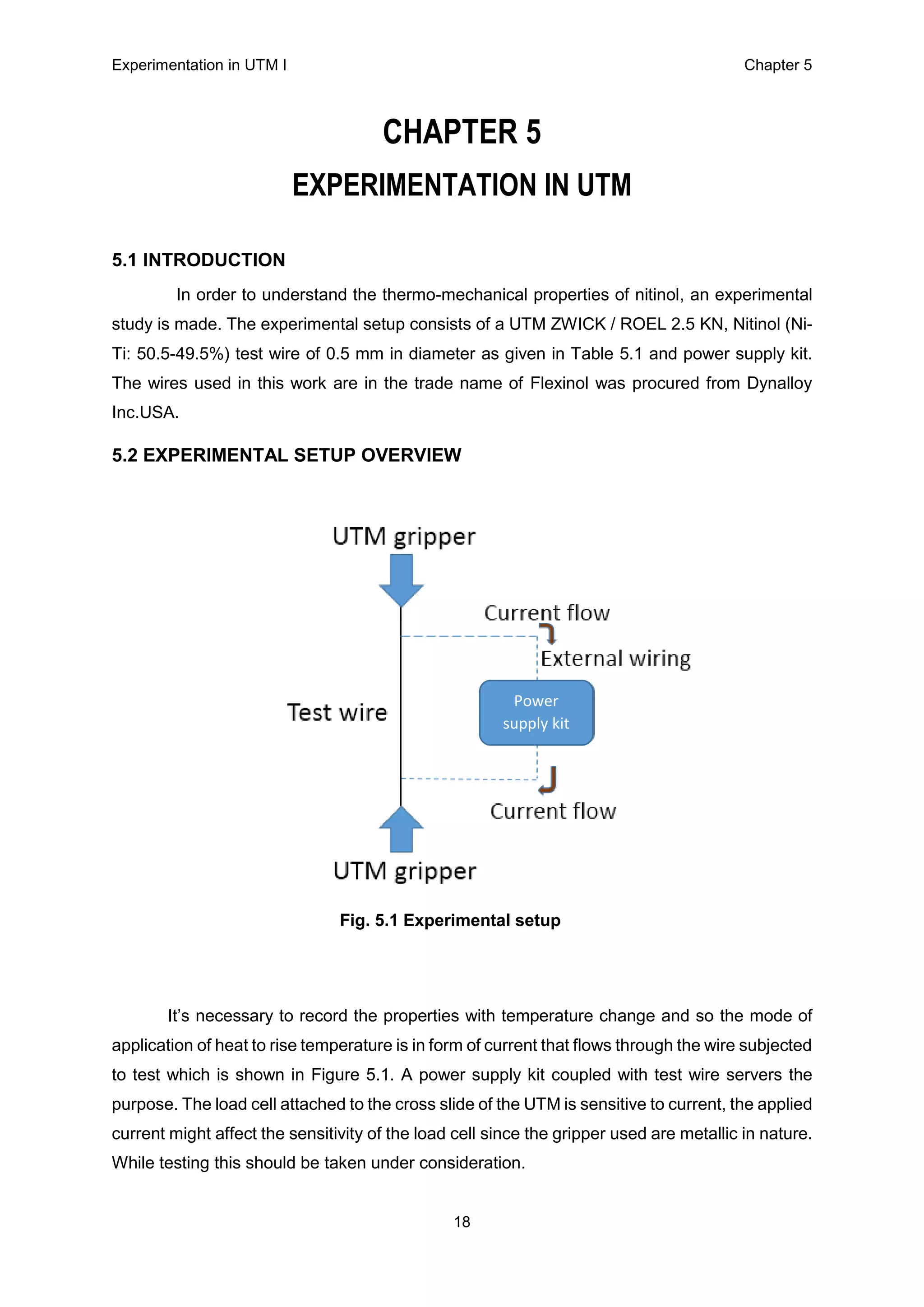 Experimentation in UTM Ι Chapter 5
18
CHAPTER 5
EXPERIMENTATION IN UTM
5.1 INTRODUCTION
In order to understand the thermo-mechanical properties of nitinol, an experimental
study is made. The experimental setup consists of a UTM ZWICK / ROEL 2.5 KN, Nitinol (Ni-
Ti: 50.5-49.5%) test wire of 0.5 mm in diameter as given in Table 5.1 and power supply kit.
The wires used in this work are in the trade name of Flexinol was procured from Dynalloy
Inc.USA.
5.2 EXPERIMENTAL SETUP OVERVIEW
Fig. 5.1 Experimental setup
It’s necessary to record the properties with temperature change and so the mode of
application of heat to rise temperature is in form of current that flows through the wire subjected
to test which is shown in Figure 5.1. A power supply kit coupled with test wire servers the
purpose. The load cell attached to the cross slide of the UTM is sensitive to current, the applied
current might affect the sensitivity of the load cell since the gripper used are metallic in nature.
While testing this should be taken under consideration.
Power
supply kit
 