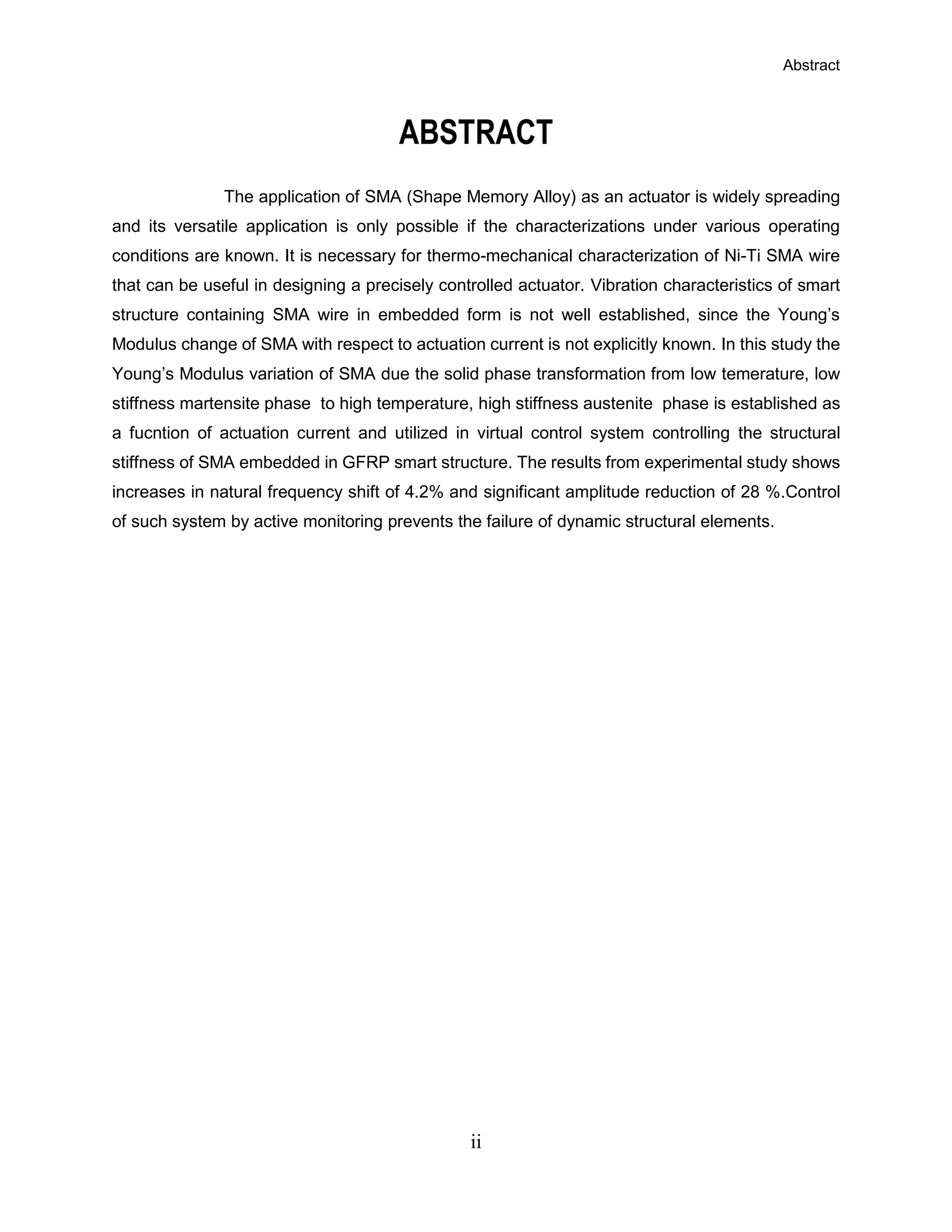 Abstract
ii
ABSTRACT
The application of SMA (Shape Memory Alloy) as an actuator is widely spreading
and its versatile application is only possible if the characterizations under various operating
conditions are known. It is necessary for thermo-mechanical characterization of Ni-Ti SMA wire
that can be useful in designing a precisely controlled actuator. Vibration characteristics of smart
structure containing SMA wire in embedded form is not well established, since the Young’s
Modulus change of SMA with respect to actuation current is not explicitly known. In this study the
Young’s Modulus variation of SMA due the solid phase transformation from low temerature, low
stiffness martensite phase to high temperature, high stiffness austenite phase is established as
a fucntion of actuation current and utilized in virtual control system controlling the structural
stiffness of SMA embedded in GFRP smart structure. The results from experimental study shows
increases in natural frequency shift of 4.2% and significant amplitude reduction of 28 %.Control
of such system by active monitoring prevents the failure of dynamic structural elements.
 
