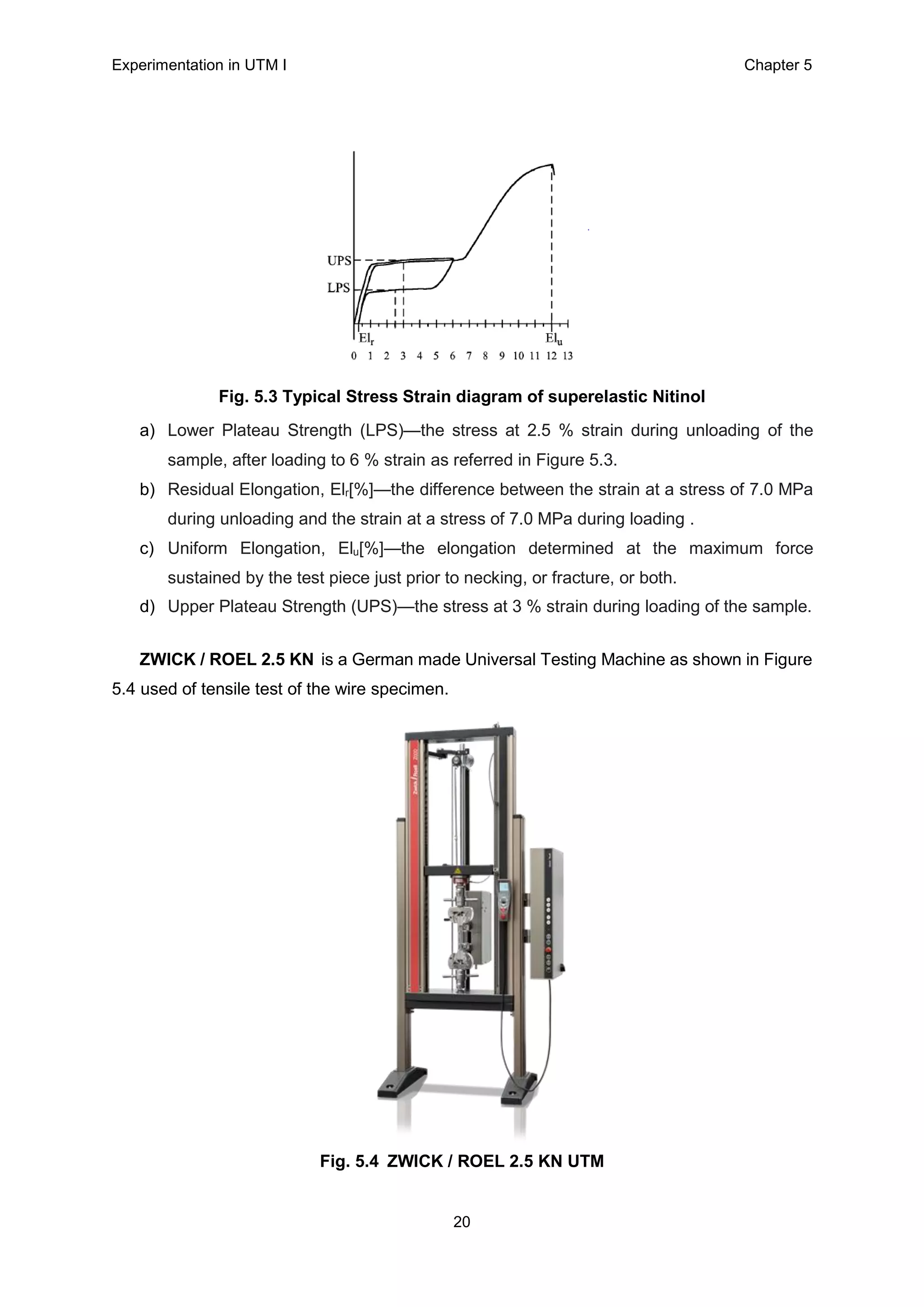 Experimentation in UTM Ι Chapter 5
20
Fig. 5.3 Typical Stress Strain diagram of superelastic Nitinol
a) Lower Plateau Strength (LPS)—the stress at 2.5 % strain during unloading of the
sample, after loading to 6 % strain as referred in Figure 5.3.
b) Residual Elongation, Elr[%]—the difference between the strain at a stress of 7.0 MPa
during unloading and the strain at a stress of 7.0 MPa during loading .
c) Uniform Elongation, Elu[%]—the elongation determined at the maximum force
sustained by the test piece just prior to necking, or fracture, or both.
d) Upper Plateau Strength (UPS)—the stress at 3 % strain during loading of the sample.
ZWICK / ROEL 2.5 KN is a German made Universal Testing Machine as shown in Figure
5.4 used of tensile test of the wire specimen.
Fig. 5.4 ZWICK / ROEL 2.5 KN UTM
 
