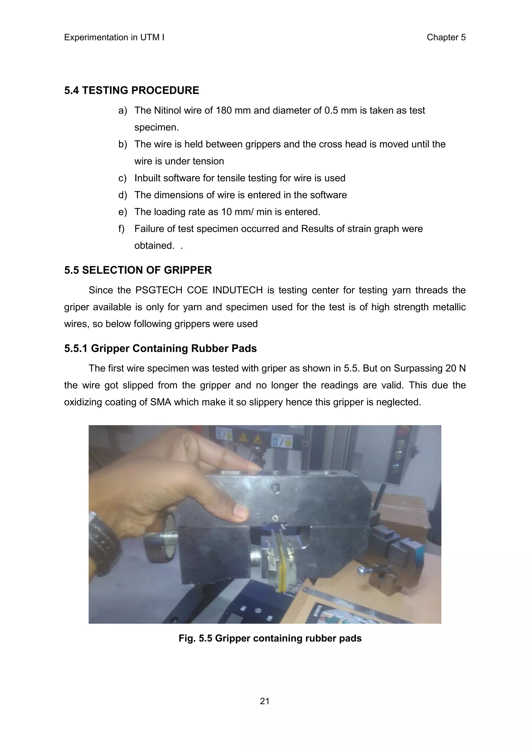 Experimentation in UTM Ι Chapter 5
21
5.4 TESTING PROCEDURE
a) The Nitinol wire of 180 mm and diameter of 0.5 mm is taken as test
specimen.
b) The wire is held between grippers and the cross head is moved until the
wire is under tension
c) Inbuilt software for tensile testing for wire is used
d) The dimensions of wire is entered in the software
e) The loading rate as 10 mm/ min is entered.
f) Failure of test specimen occurred and Results of strain graph were
obtained. .
5.5 SELECTION OF GRIPPER
Since the PSGTECH COE INDUTECH is testing center for testing yarn threads the
griper available is only for yarn and specimen used for the test is of high strength metallic
wires, so below following grippers were used
5.5.1 Gripper Containing Rubber Pads
The first wire specimen was tested with griper as shown in 5.5. But on Surpassing 20 N
the wire got slipped from the gripper and no longer the readings are valid. This due the
oxidizing coating of SMA which make it so slippery hence this gripper is neglected.
Fig. 5.5 Gripper containing rubber pads
 