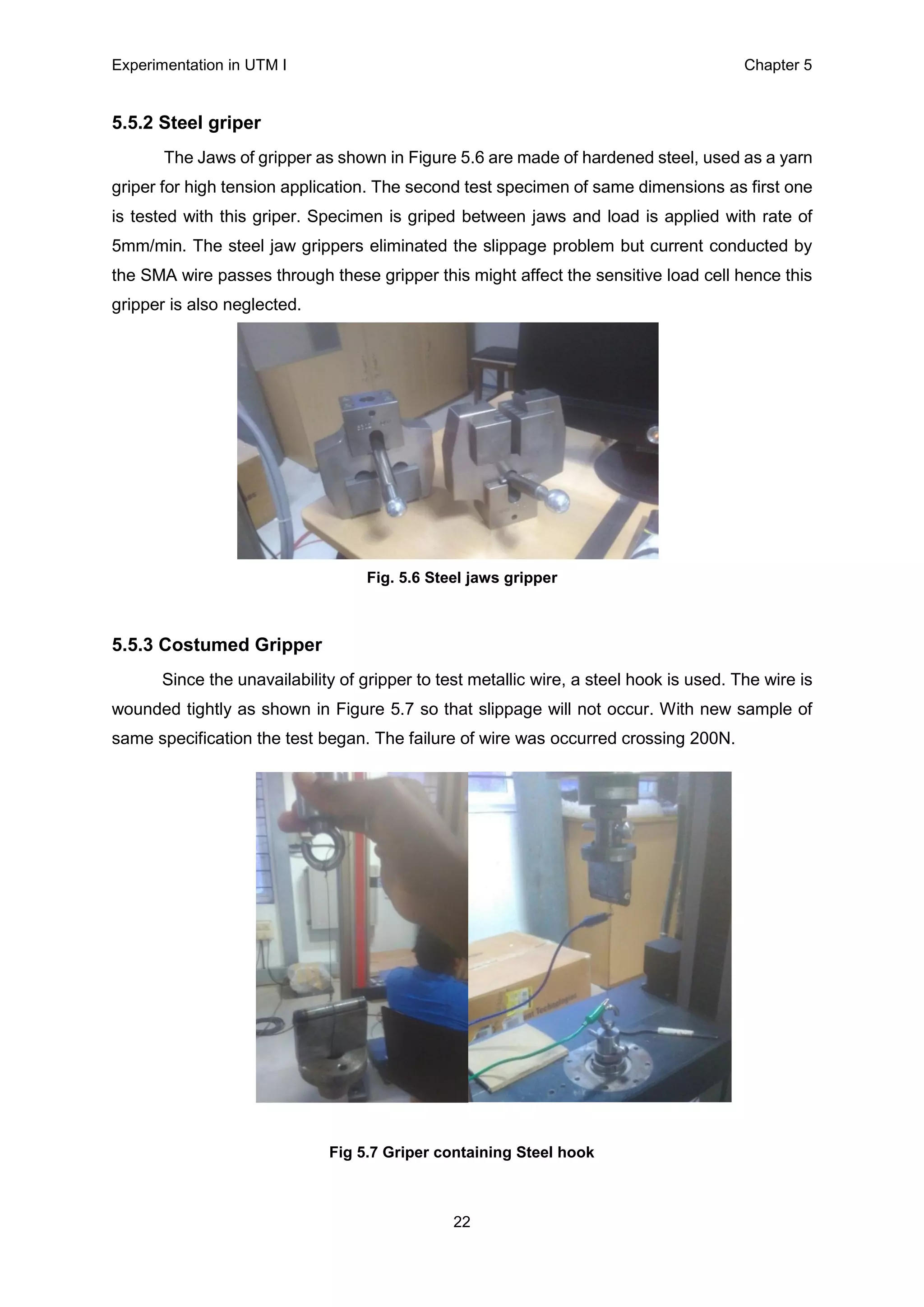 Experimentation in UTM Ι Chapter 5
22
5.5.2 Steel griper
The Jaws of gripper as shown in Figure 5.6 are made of hardened steel, used as a yarn
griper for high tension application. The second test specimen of same dimensions as first one
is tested with this griper. Specimen is griped between jaws and load is applied with rate of
5mm/min. The steel jaw grippers eliminated the slippage problem but current conducted by
the SMA wire passes through these gripper this might affect the sensitive load cell hence this
gripper is also neglected.
Fig. 5.6 Steel jaws gripper
5.5.3 Costumed Gripper
Since the unavailability of gripper to test metallic wire, a steel hook is used. The wire is
wounded tightly as shown in Figure 5.7 so that slippage will not occur. With new sample of
same specification the test began. The failure of wire was occurred crossing 200N.
Fig 5.7 Griper containing Steel hook
 