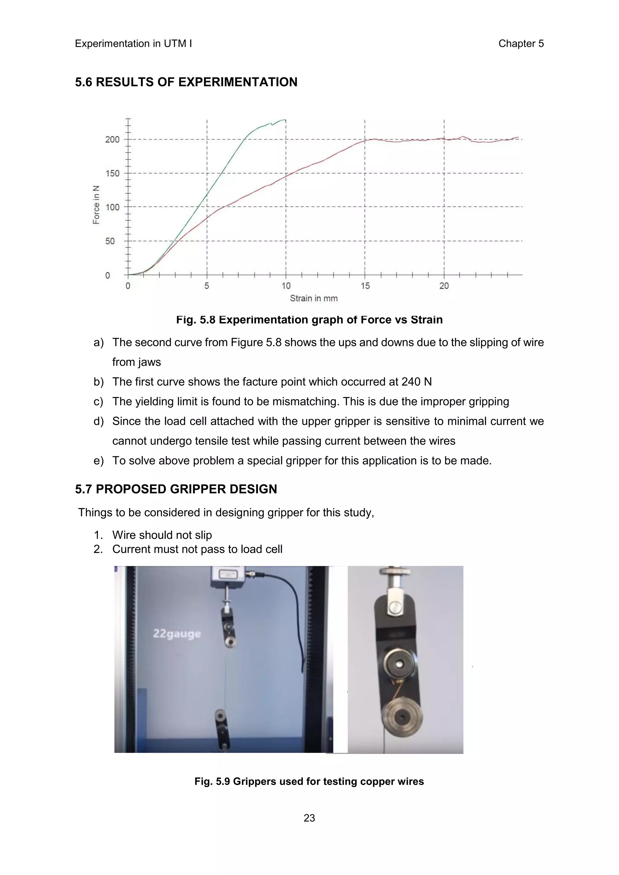 Experimentation in UTM Ι Chapter 5
23
5.6 RESULTS OF EXPERIMENTATION
F
Fig. 5.8 Experimentation graph of Force vs Strain
a) The second curve from Figure 5.8 shows the ups and downs due to the slipping of wire
from jaws
b) The first curve shows the facture point which occurred at 240 N
c) The yielding limit is found to be mismatching. This is due the improper gripping
d) Since the load cell attached with the upper gripper is sensitive to minimal current we
cannot undergo tensile test while passing current between the wires
e) To solve above problem a special gripper for this application is to be made.
5.7 PROPOSED GRIPPER DESIGN
Things to be considered in designing gripper for this study,
1. Wire should not slip
2. Current must not pass to load cell
Fig. 5.9 Grippers used for testing copper wires
 