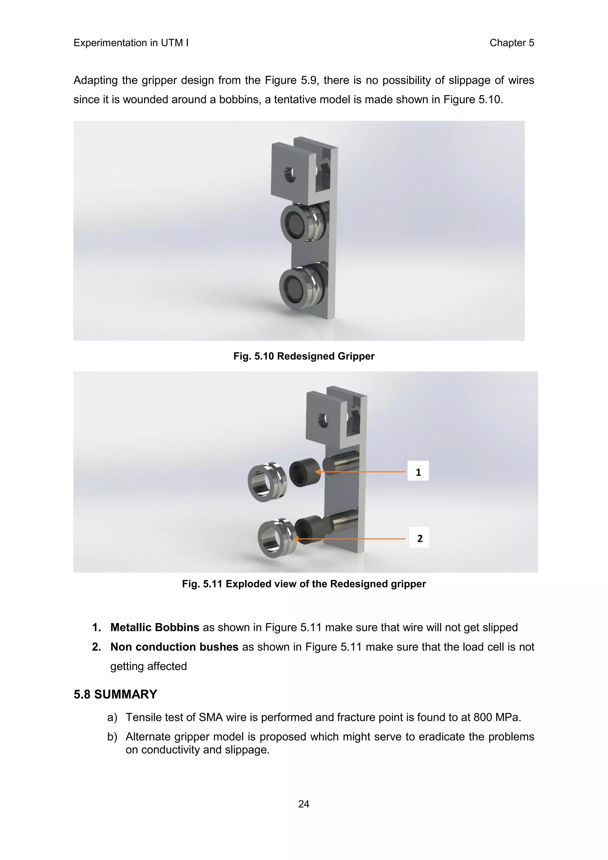 Experimentation in UTM Ι Chapter 5
24
Adapting the gripper design from the Figure 5.9, there is no possibility of slippage of wires
since it is wounded around a bobbins, a tentative model is made shown in Figure 5.10.
Fig. 5.10 Redesigned Gripper
Fig. 5.11 Exploded view of the Redesigned gripper
1. Metallic Bobbins as shown in Figure 5.11 make sure that wire will not get slipped
2. Non conduction bushes as shown in Figure 5.11 make sure that the load cell is not
getting affected
5.8 SUMMARY
a) Tensile test of SMA wire is performed and fracture point is found to at 800 MPa.
b) Alternate gripper model is proposed which might serve to eradicate the problems
on conductivity and slippage.
1
2
 