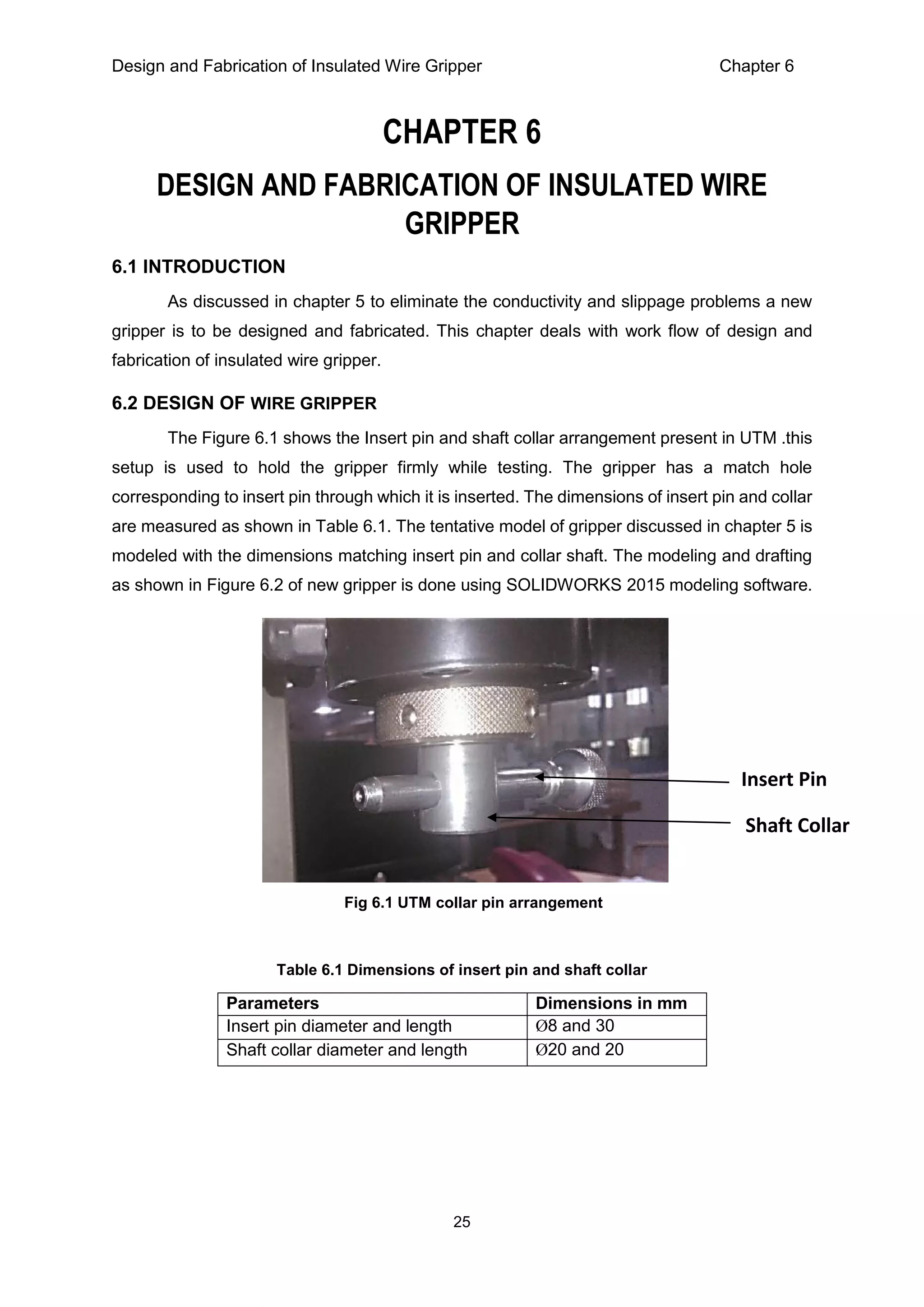 Design and Fabrication of Insulated Wire Gripper Chapter 6
25
CHAPTER 6
DESIGN AND FABRICATION OF INSULATED WIRE
GRIPPER
6.1 INTRODUCTION
As discussed in chapter 5 to eliminate the conductivity and slippage problems a new
gripper is to be designed and fabricated. This chapter deals with work flow of design and
fabrication of insulated wire gripper.
6.2 DESIGN OF WIRE GRIPPER
The Figure 6.1 shows the Insert pin and shaft collar arrangement present in UTM .this
setup is used to hold the gripper firmly while testing. The gripper has a match hole
corresponding to insert pin through which it is inserted. The dimensions of insert pin and collar
are measured as shown in Table 6.1. The tentative model of gripper discussed in chapter 5 is
modeled with the dimensions matching insert pin and collar shaft. The modeling and drafting
as shown in Figure 6.2 of new gripper is done using SOLIDWORKS 2015 modeling software.
Table 6.1 Dimensions of insert pin and shaft collar
Parameters Dimensions in mm
Insert pin diameter and length Ø8 and 30
Shaft collar diameter and length Ø20 and 20
Insert Pin
Shaft Collar
Fig 6.1 UTM collar pin arrangement
 