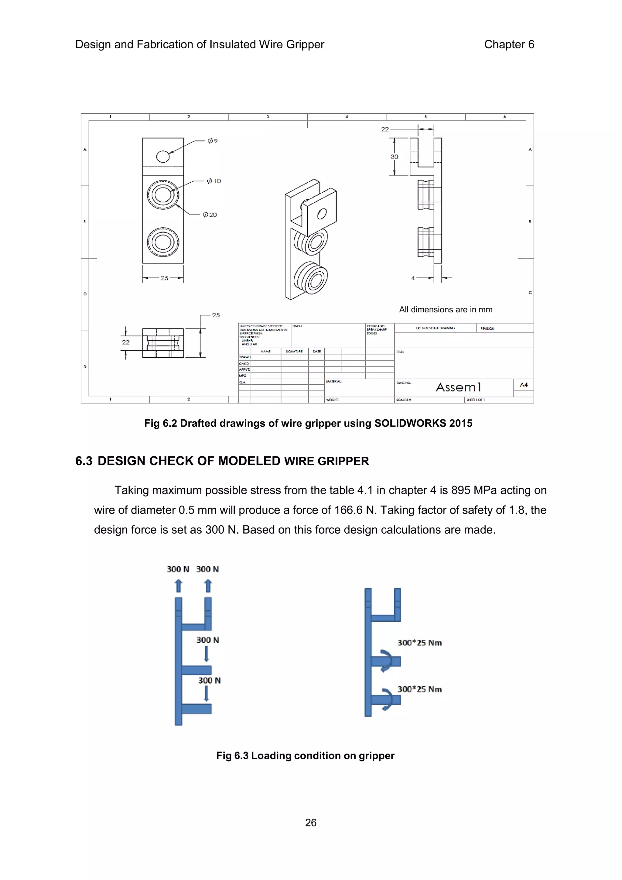 Design and Fabrication of Insulated Wire Gripper Chapter 6
26
6.3 DESIGN CHECK OF MODELED WIRE GRIPPER
Taking maximum possible stress from the table 4.1 in chapter 4 is 895 MPa acting on
wire of diameter 0.5 mm will produce a force of 166.6 N. Taking factor of safety of 1.8, the
design force is set as 300 N. Based on this force design calculations are made.
Fig 6.2 Drafted drawings of wire gripper using SOLIDWORKS 2015
Fig 6.3 Loading condition on gripper
All dimensions are in mm
 