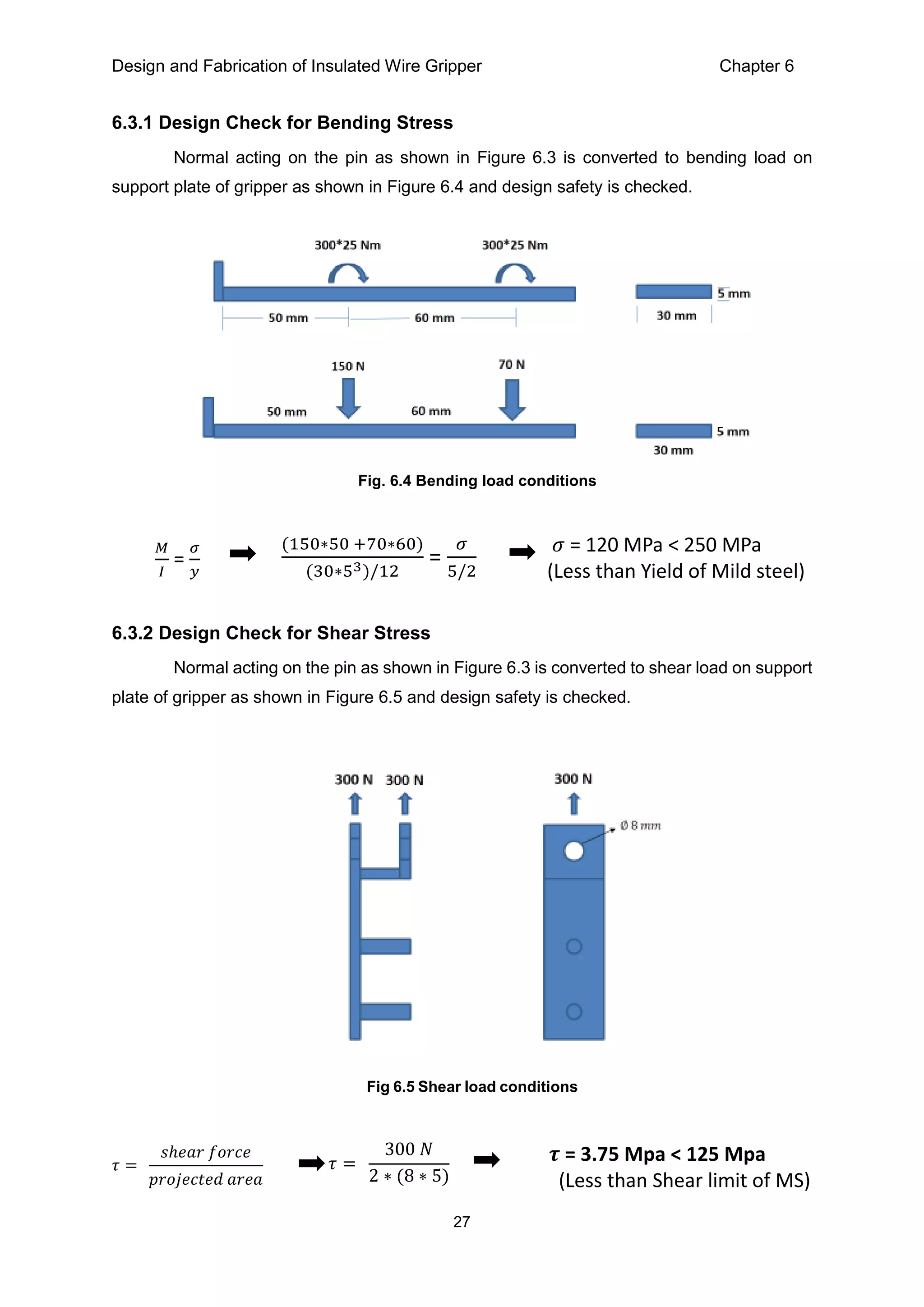 Design and Fabrication of Insulated Wire Gripper Chapter 6
27
6.3.1 Design Check for Bending Stress
Normal acting on the pin as shown in Figure 6.3 is converted to bending load on
support plate of gripper as shown in Figure 6.4 and design safety is checked.
6.3.2 Design Check for Shear Stress
Normal acting on the pin as shown in Figure 6.3 is converted to shear load on support
plate of gripper as shown in Figure 6.5 and design safety is checked.
Fig. 6.4 Bending load conditions
𝑀
𝐼
=
𝜎
𝑦
(150∗50 +70∗60)
(30∗53)/12
=
𝜎
5/2
𝜎 = 120 MPa < 250 MPa
(Less than Yield of Mild steel)
Fig 6.5 Shear load conditions
𝜏 =
𝑠ℎ𝑒𝑎𝑟 𝑓𝑜𝑟𝑐𝑒
𝑝𝑟𝑜𝑗𝑒𝑐𝑡𝑒𝑑 𝑎𝑟𝑒𝑎
𝜏 =
300 𝑁
2 ∗ (8 ∗ 5)
𝝉 = 3.75 Mpa < 125 Mpa
(Less than Shear limit of MS)
 
