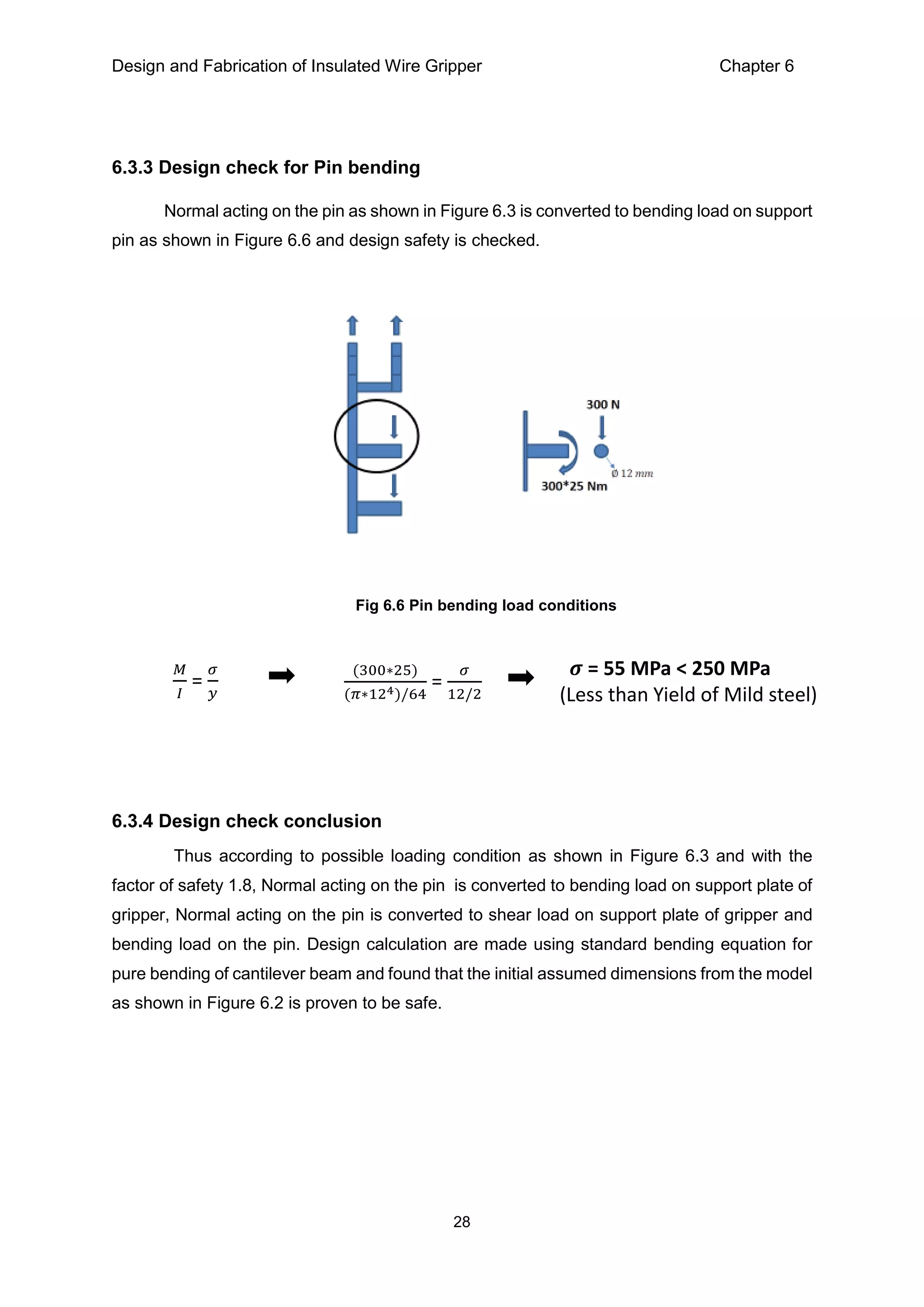 Design and Fabrication of Insulated Wire Gripper Chapter 6
28
6.3.3 Design check for Pin bending
Normal acting on the pin as shown in Figure 6.3 is converted to bending load on support
pin as shown in Figure 6.6 and design safety is checked.
6.3.4 Design check conclusion
Thus according to possible loading condition as shown in Figure 6.3 and with the
factor of safety 1.8, Normal acting on the pin is converted to bending load on support plate of
gripper, Normal acting on the pin is converted to shear load on support plate of gripper and
bending load on the pin. Design calculation are made using standard bending equation for
pure bending of cantilever beam and found that the initial assumed dimensions from the model
as shown in Figure 6.2 is proven to be safe.
Fig 6.6 Pin bending load conditions
𝑀
𝐼
=
𝜎
𝑦
(300∗25)
(𝜋∗124)/64
=
𝜎
12/2
𝝈 = 55 MPa < 250 MPa
(Less than Yield of Mild steel)
 