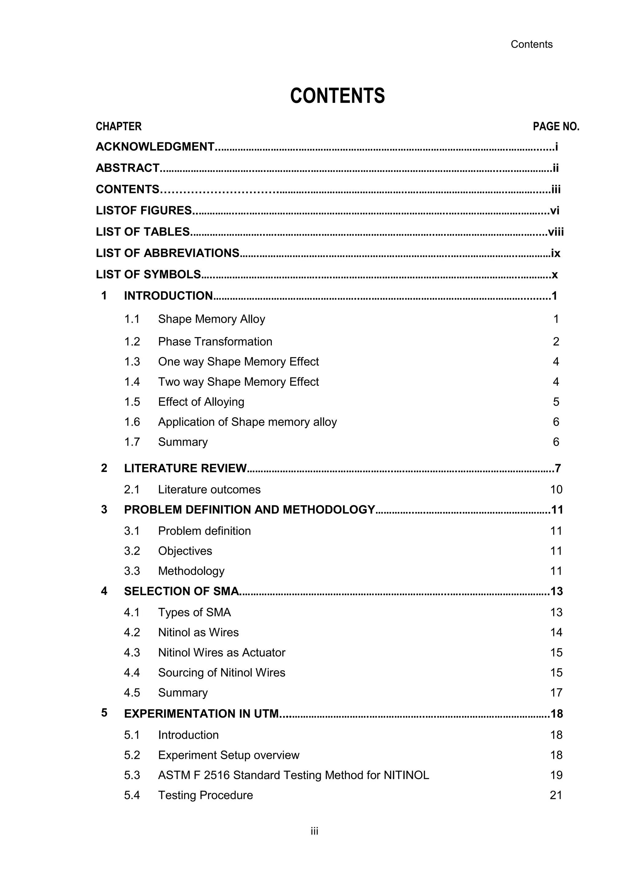Contents
iii
CONTENTS
CHAPTER PAGE NO.
ACKNOWLEDGMENT..……………………….………………………………………………………………….……….......i
ABSTRACT..…………………………..….…………….…………………………………………………………...….…………..ii
CONTENTS………………………….………..……………………………..….…………………………..………......iii
LISTOF FIGURES..…………..….….…………………………………………………………..….………………….……....vi
LIST OF TABLES.……………………..….…………….…………………………………..….……………………….….....viii
LIST OF ABBREVIATIONS…….…………………….……………………………………..….………………..…………ix
LIST OF SYMBOLS…..………………………………..….…………………………………………………………..………..x
1 INTRODUCTION……………………………………………..….………………………………………………..........1
1.1 Shape Memory Alloy 1
1.2 Phase Transformation 2
1.3 One way Shape Memory Effect 4
1.4 Two way Shape Memory Effect 4
1.5 Effect of Alloying 5
1.6 Application of Shape memory alloy 6
1.7 Summary 6
2 LITERATURE REVIEW……………………………………………..….……………….……………………………..7
2.1 Literature outcomes 10
3 PROBLEM DEFINITION AND METHODOLOGY…………..….………….…………………………..11
3.1 Problem definition 11
3.2 Objectives 11
3.3 Methodology 11
4 SELECTION OF SMA.………………………………………………………………...….…………………………..13
4.1 Types of SMA 13
4.2 Nitinol as Wires 14
4.3 Nitinol Wires as Actuator 15
4.4 Sourcing of Nitinol Wires 15
4.5 Summary 17
5 EXPERIMENTATION IN UTM....……………………….………………..….…………………………………..18
5.1 Introduction 18
5.2 Experiment Setup overview 18
5.3 ASTM F 2516 Standard Testing Method for NITINOL 19
5.4 Testing Procedure 21
 