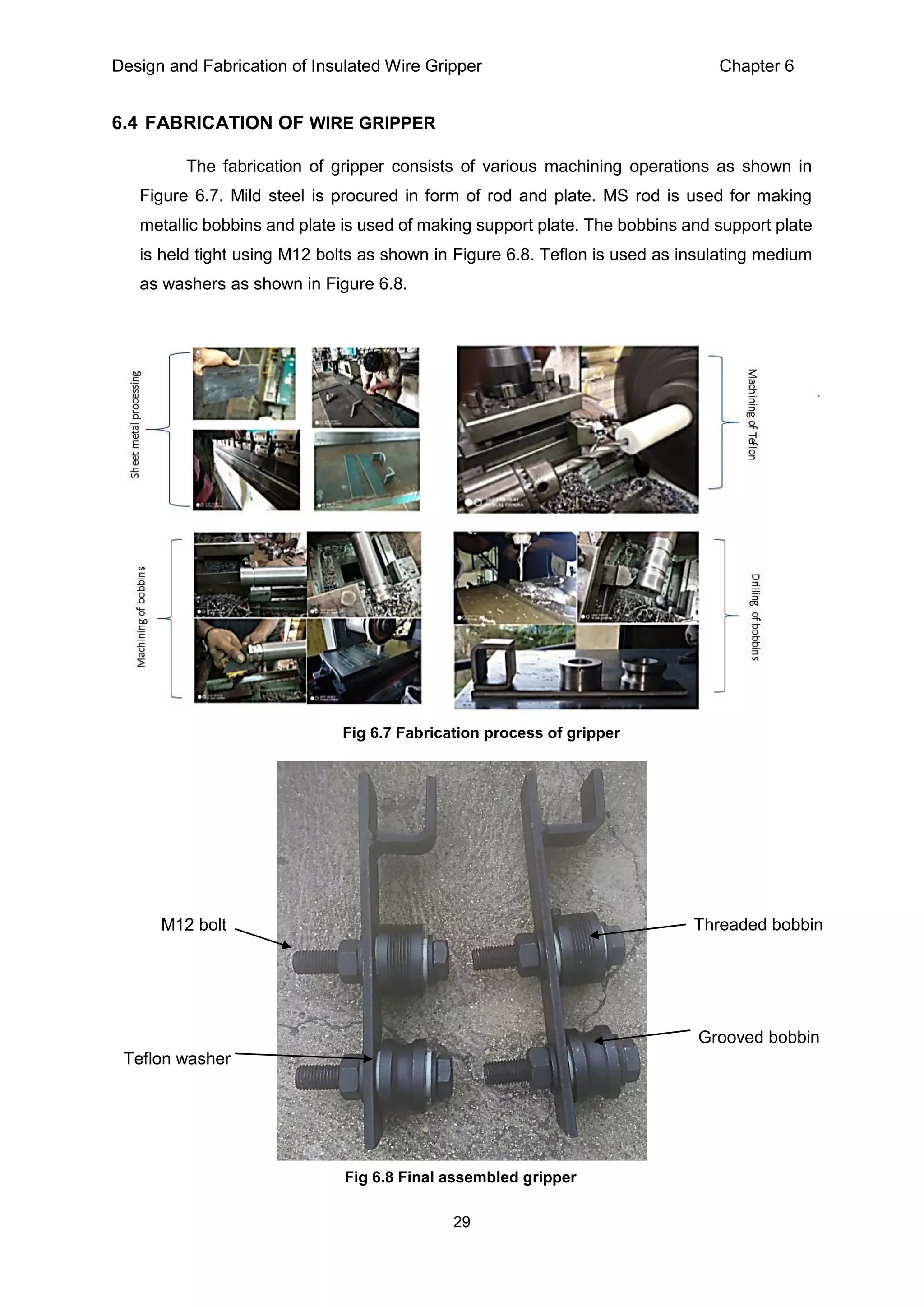Design and Fabrication of Insulated Wire Gripper Chapter 6
29
6.4 FABRICATION OF WIRE GRIPPER
The fabrication of gripper consists of various machining operations as shown in
Figure 6.7. Mild steel is procured in form of rod and plate. MS rod is used for making
metallic bobbins and plate is used of making support plate. The bobbins and support plate
is held tight using M12 bolts as shown in Figure 6.8. Teflon is used as insulating medium
as washers as shown in Figure 6.8.
Fig 6.7 Fabrication process of gripper
Threaded bobbin
Grooved bobbin
M12 bolt
Teflon washer
Fig 6.8 Final assembled gripper
 
