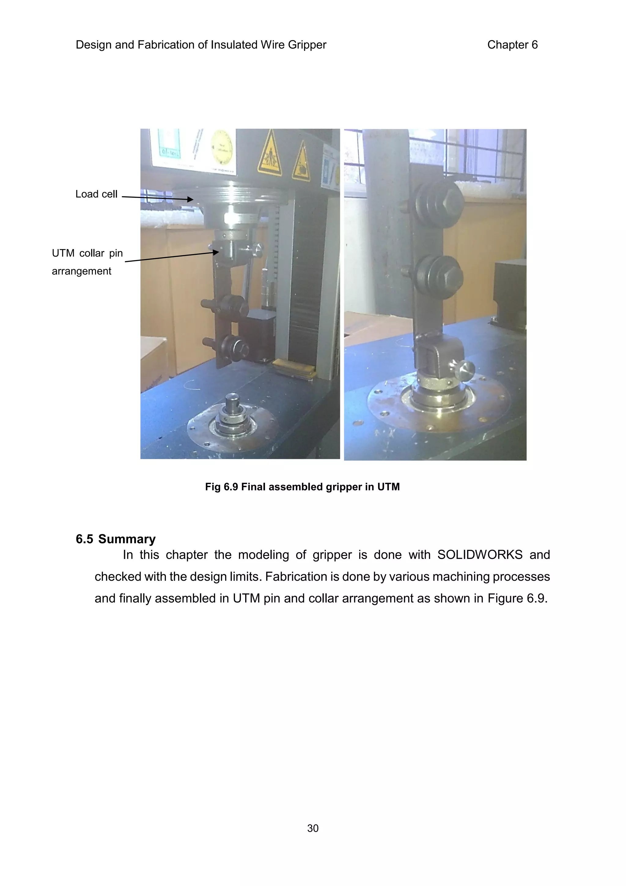 Design and Fabrication of Insulated Wire Gripper Chapter 6
30
6.5 Summary
In this chapter the modeling of gripper is done with SOLIDWORKS and
checked with the design limits. Fabrication is done by various machining processes
and finally assembled in UTM pin and collar arrangement as shown in Figure 6.9.
Fig 6.9 Final assembled gripper in UTM
UTM collar pin
arrangement
Load cell
 