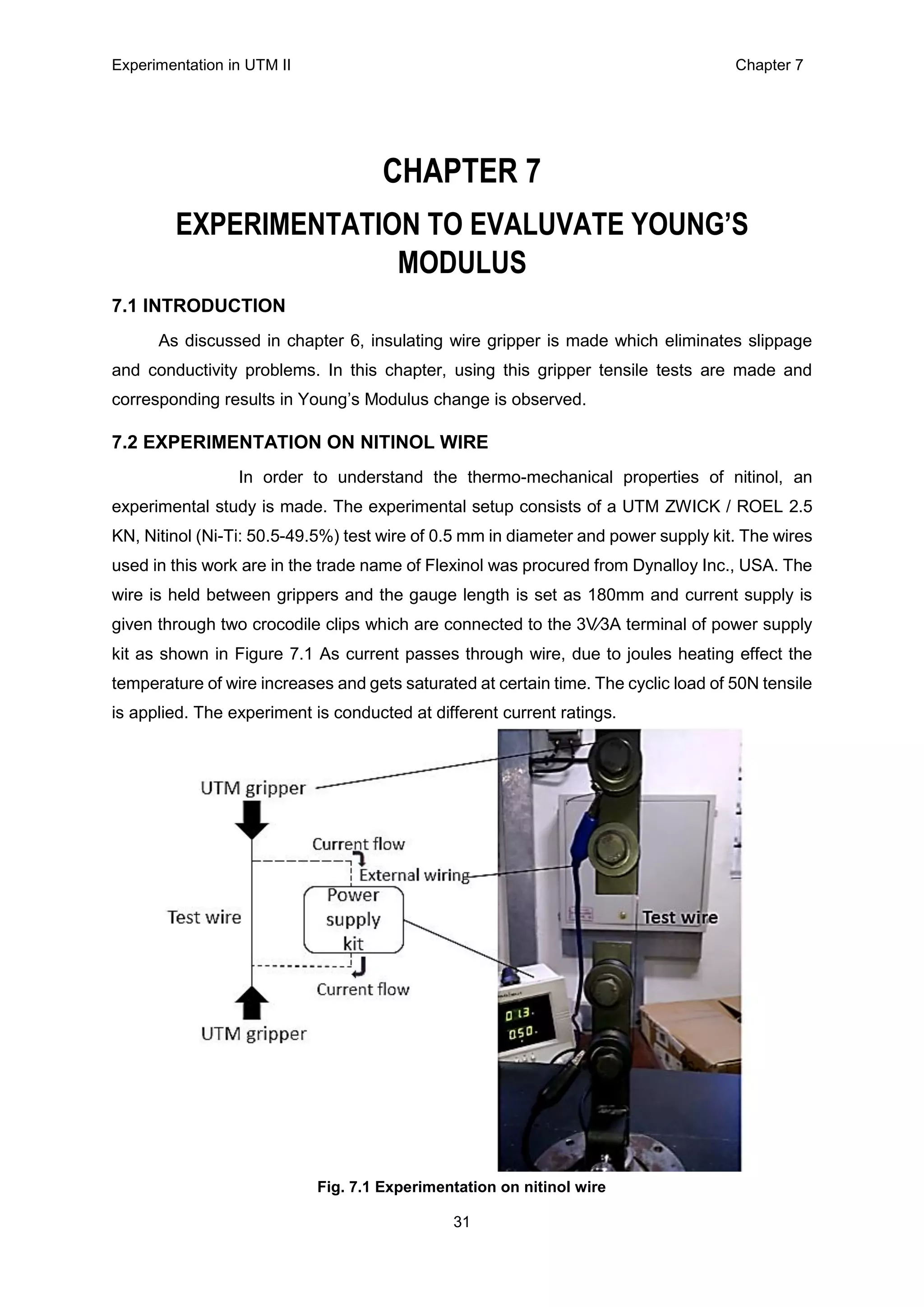 Experimentation in UTM ΙΙ Chapter 7
31
CHAPTER 7
EXPERIMENTATION TO EVALUVATE YOUNG’S
MODULUS
7.1 INTRODUCTION
As discussed in chapter 6, insulating wire gripper is made which eliminates slippage
and conductivity problems. In this chapter, using this gripper tensile tests are made and
corresponding results in Young’s Modulus change is observed.
7.2 EXPERIMENTATION ON NITINOL WIRE
In order to understand the thermo-mechanical properties of nitinol, an
experimental study is made. The experimental setup consists of a UTM ZWICK / ROEL 2.5
KN, Nitinol (Ni-Ti: 50.5-49.5%) test wire of 0.5 mm in diameter and power supply kit. The wires
used in this work are in the trade name of Flexinol was procured from Dynalloy Inc., USA. The
wire is held between grippers and the gauge length is set as 180mm and current supply is
given through two crocodile clips which are connected to the 3V∕3A terminal of power supply
kit as shown in Figure 7.1 As current passes through wire, due to joules heating effect the
temperature of wire increases and gets saturated at certain time. The cyclic load of 50N tensile
is applied. The experiment is conducted at different current ratings.
Fig. 7.1 Experimentation on nitinol wire
 