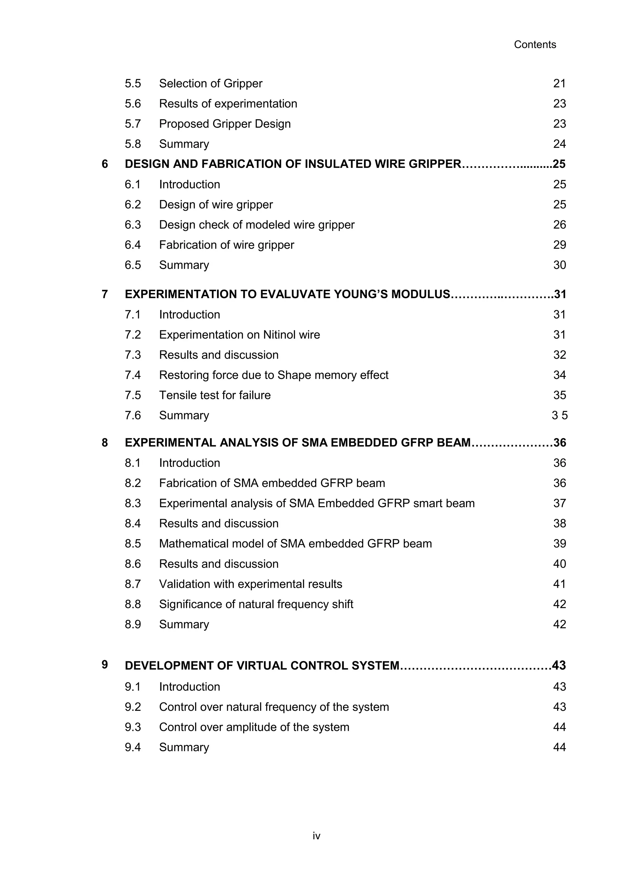 Contents
iv
5.5 Selection of Gripper 21
5.6 Results of experimentation 23
5.7 Proposed Gripper Design 23
5.8 Summary 24
6 DESIGN AND FABRICATION OF INSULATED WIRE GRIPPER……………..........25
6.1 Introduction 25
6.2 Design of wire gripper 25
6.3 Design check of modeled wire gripper 26
6.4 Fabrication of wire gripper 29
6.5 Summary 30
7 EXPERIMENTATION TO EVALUVATE YOUNG’S MODULUS…………..………….31
7.1 Introduction 31
7.2 Experimentation on Nitinol wire 31
7.3 Results and discussion 32
7.4 Restoring force due to Shape memory effect 34
7.5 Tensile test for failure 35
7.6 Summary 3 5
8 EXPERIMENTAL ANALYSIS OF SMA EMBEDDED GFRP BEAM…………………36
8.1 Introduction 36
8.2 Fabrication of SMA embedded GFRP beam 36
8.3 Experimental analysis of SMA Embedded GFRP smart beam 37
8.4 Results and discussion 38
8.5 Mathematical model of SMA embedded GFRP beam 39
8.6 Results and discussion 40
8.7 Validation with experimental results 41
8.8 Significance of natural frequency shift 42
8.9 Summary 42
9 DEVELOPMENT OF VIRTUAL CONTROL SYSTEM…………………………………43
9.1 Introduction 43
9.2 Control over natural frequency of the system 43
9.3 Control over amplitude of the system 44
9.4 Summary 44
 
