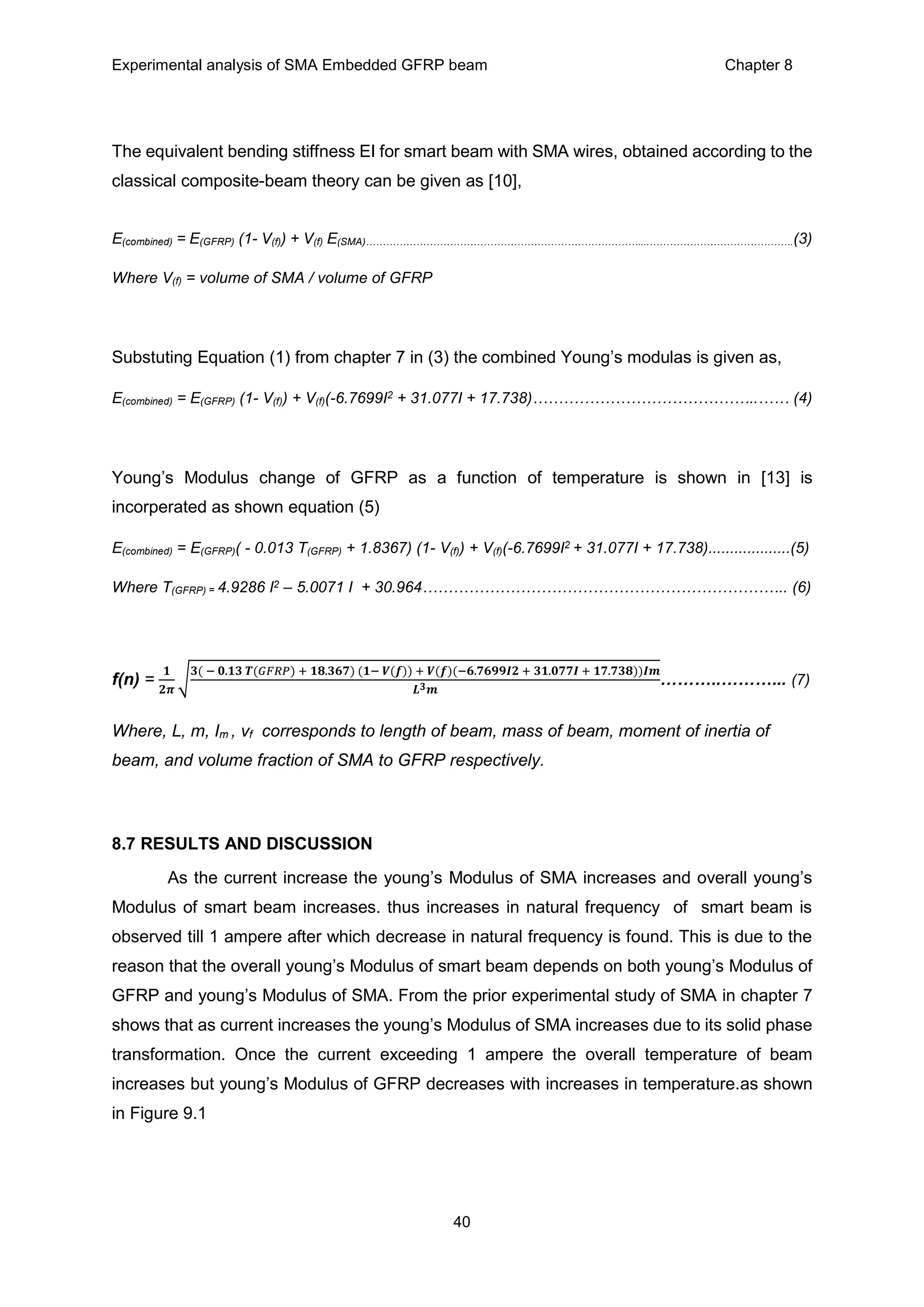 Experimental analysis of SMA Embedded GFRP beam Chapter 8
40
The equivalent bending stiffness EI for smart beam with SMA wires, obtained according to the
classical composite-beam theory can be given as [10],
E(combined) = E(GFRP) (1- V(f)) + V(f) E(SMA)………………………………………………………………………....…………………………………….(3)
Where V(f) = volume of SMA / volume of GFRP
Substuting Equation (1) from chapter 7 in (3) the combined Young’s modulas is given as,
E(combined) = E(GFRP) (1- V(f)) + V(f)(-6.7699I2 + 31.077I + 17.738)……………………………………..…… (4)
Young’s Modulus change of GFRP as a function of temperature is shown in [13] is
incorperated as shown equation (5)
E(combined) = E(GFRP)( - 0.013 T(GFRP) + 1.8367) (1- V(f)) + V(f)(-6.7699I2 + 31.077I + 17.738)...................(5)
Where T(GFRP) = 4.9286 I2 – 5.0071 I + 30.964…………………………………………………………….. (6)
f(n) =
𝟏
𝟐𝝅
√
𝟑( − 𝟎.𝟏𝟑 𝑻(𝐺𝐹𝑅𝑃) + 𝟏𝟖.𝟑𝟔𝟕) (𝟏− 𝑽(𝒇)) + 𝑽(𝒇)(−𝟔.𝟕𝟔𝟗𝟗𝑰𝟐 + 𝟑𝟏.𝟎𝟕𝟕𝑰 + 𝟏𝟕.𝟕𝟑𝟖))𝑰𝒎
𝑳 𝟑 𝒎
………..………... (7)
Where, L, m, Im , vf corresponds to length of beam, mass of beam, moment of inertia of
beam, and volume fraction of SMA to GFRP respectively.
8.7 RESULTS AND DISCUSSION
As the current increase the young’s Modulus of SMA increases and overall young’s
Modulus of smart beam increases. thus increases in natural frequency of smart beam is
observed till 1 ampere after which decrease in natural frequency is found. This is due to the
reason that the overall young’s Modulus of smart beam depends on both young’s Modulus of
GFRP and young’s Modulus of SMA. From the prior experimental study of SMA in chapter 7
shows that as current increases the young’s Modulus of SMA increases due to its solid phase
transformation. Once the current exceeding 1 ampere the overall temperature of beam
increases but young’s Modulus of GFRP decreases with increases in temperature.as shown
in Figure 9.1
 