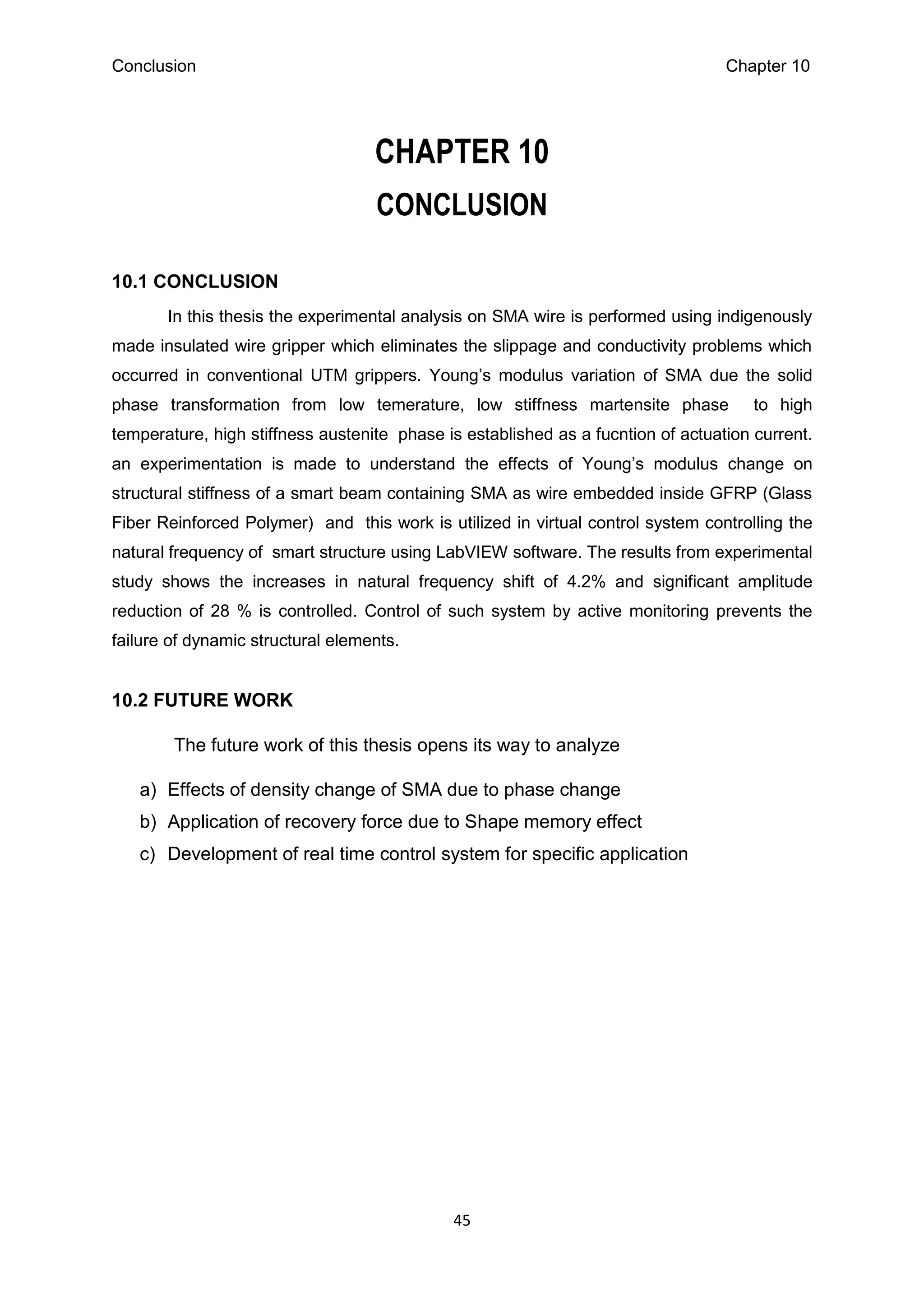 Conclusion Chapter 10
45
CHAPTER 10
CONCLUSION
10.1 CONCLUSION
In this thesis the experimental analysis on SMA wire is performed using indigenously
made insulated wire gripper which eliminates the slippage and conductivity problems which
occurred in conventional UTM grippers. Young’s modulus variation of SMA due the solid
phase transformation from low temerature, low stiffness martensite phase to high
temperature, high stiffness austenite phase is established as a fucntion of actuation current.
an experimentation is made to understand the effects of Young’s modulus change on
structural stiffness of a smart beam containing SMA as wire embedded inside GFRP (Glass
Fiber Reinforced Polymer) and this work is utilized in virtual control system controlling the
natural frequency of smart structure using LabVIEW software. The results from experimental
study shows the increases in natural frequency shift of 4.2% and significant amplitude
reduction of 28 % is controlled. Control of such system by active monitoring prevents the
failure of dynamic structural elements.
10.2 FUTURE WORK
The future work of this thesis opens its way to analyze
a) Effects of density change of SMA due to phase change
b) Application of recovery force due to Shape memory effect
c) Development of real time control system for specific application
 