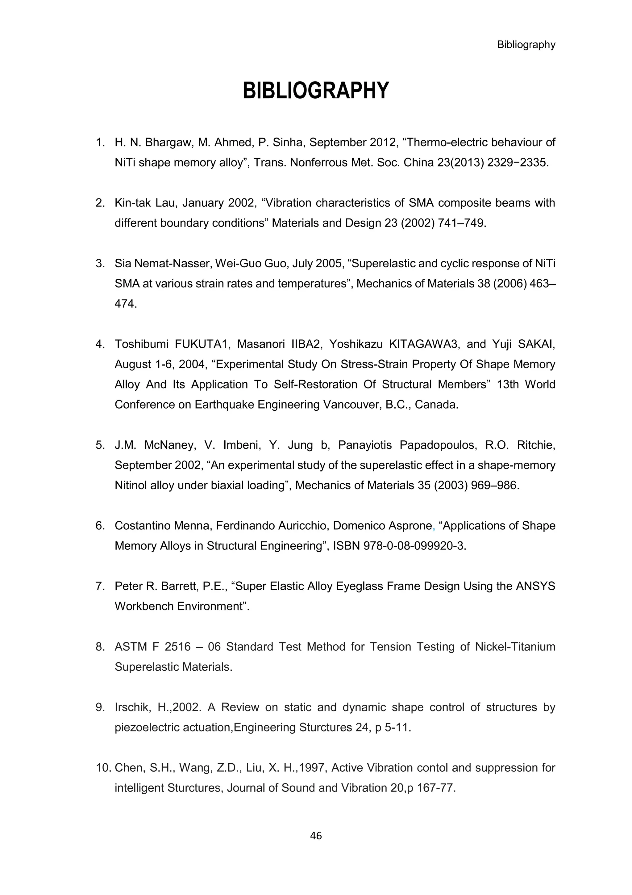 Bibliography
46
BIBLIOGRAPHY
1. H. N. Bhargaw, M. Ahmed, P. Sinha, September 2012, “Thermo-electric behaviour of
NiTi shape memory alloy”, Trans. Nonferrous Met. Soc. China 23(2013) 2329−2335.
2. Kin-tak Lau, January 2002, “Vibration characteristics of SMA composite beams with
different boundary conditions” Materials and Design 23 (2002) 741–749.
3. Sia Nemat-Nasser, Wei-Guo Guo, July 2005, “Superelastic and cyclic response of NiTi
SMA at various strain rates and temperatures”, Mechanics of Materials 38 (2006) 463–
474.
4. Toshibumi FUKUTA1, Masanori IIBA2, Yoshikazu KITAGAWA3, and Yuji SAKAI,
August 1-6, 2004, “Experimental Study On Stress-Strain Property Of Shape Memory
Alloy And Its Application To Self-Restoration Of Structural Members” 13th World
Conference on Earthquake Engineering Vancouver, B.C., Canada.
5. J.M. McNaney, V. Imbeni, Y. Jung b, Panayiotis Papadopoulos, R.O. Ritchie,
September 2002, “An experimental study of the superelastic effect in a shape-memory
Nitinol alloy under biaxial loading”, Mechanics of Materials 35 (2003) 969–986.
6. Costantino Menna, Ferdinando Auricchio, Domenico Asprone, “Applications of Shape
Memory Alloys in Structural Engineering”, ISBN 978-0-08-099920-3.
7. Peter R. Barrett, P.E., “Super Elastic Alloy Eyeglass Frame Design Using the ANSYS
Workbench Environment”.
8. ASTM F 2516 – 06 Standard Test Method for Tension Testing of Nickel-Titanium
Superelastic Materials.
9. Irschik, H.,2002. A Review on static and dynamic shape control of structures by
piezoelectric actuation,Engineering Sturctures 24, p 5-11.
10. Chen, S.H., Wang, Z.D., Liu, X. H.,1997, Active Vibration contol and suppression for
intelligent Sturctures, Journal of Sound and Vibration 20,p 167-77.
 