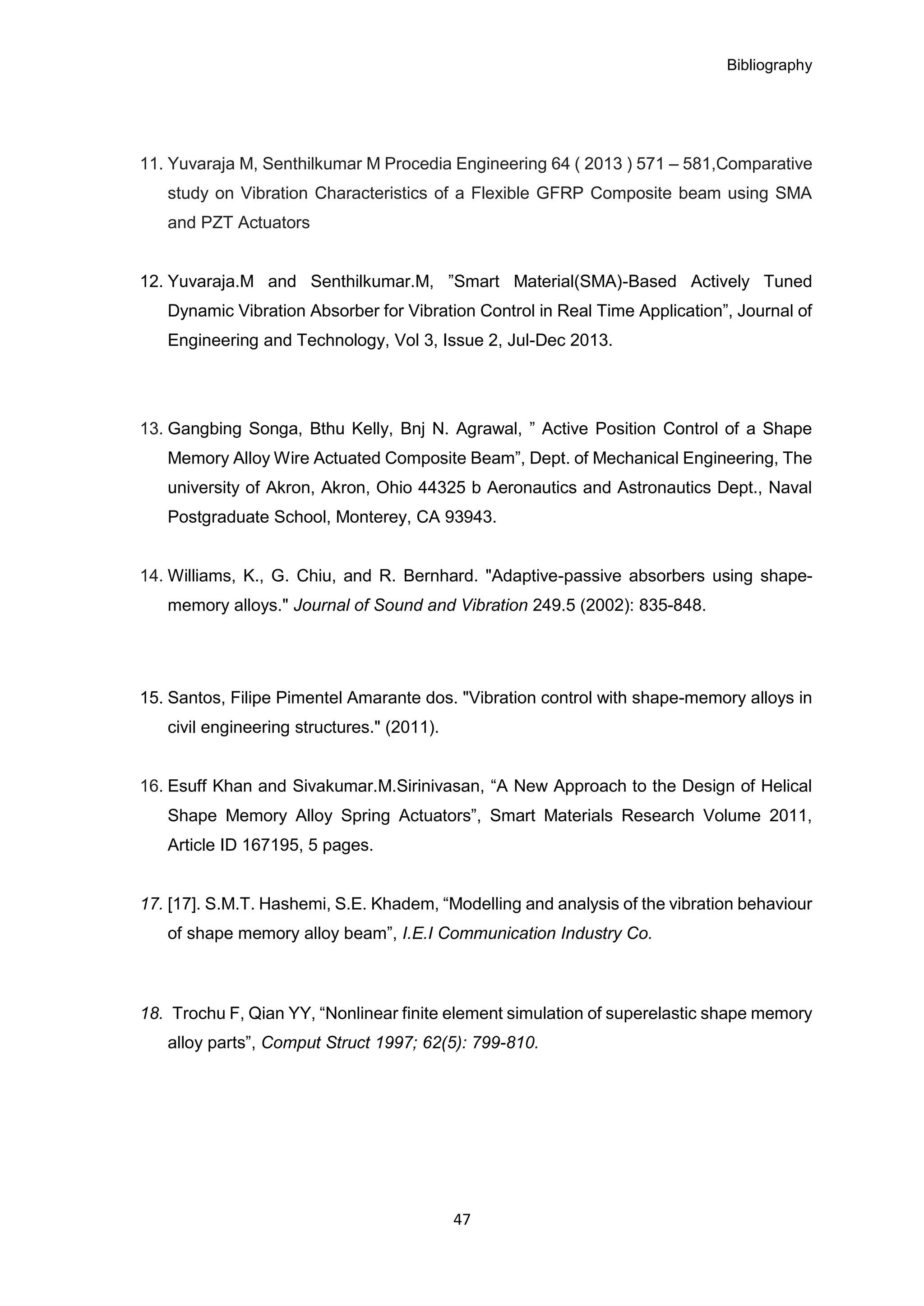Bibliography
47
11. Yuvaraja M, Senthilkumar M Procedia Engineering 64 ( 2013 ) 571 – 581,Comparative
study on Vibration Characteristics of a Flexible GFRP Composite beam using SMA
and PZT Actuators
12. Yuvaraja.M and Senthilkumar.M, ”Smart Material(SMA)-Based Actively Tuned
Dynamic Vibration Absorber for Vibration Control in Real Time Application”, Journal of
Engineering and Technology, Vol 3, Issue 2, Jul-Dec 2013.
13. Gangbing Songa, Bthu Kelly, Bnj N. Agrawal, ” Active Position Control of a Shape
Memory Alloy Wire Actuated Composite Beam”, Dept. of Mechanical Engineering, The
university of Akron, Akron, Ohio 44325 b Aeronautics and Astronautics Dept., Naval
Postgraduate School, Monterey, CA 93943.
14. Williams, K., G. Chiu, and R. Bernhard. "Adaptive-passive absorbers using shape-
memory alloys." Journal of Sound and Vibration 249.5 (2002): 835-848.
15. Santos, Filipe Pimentel Amarante dos. "Vibration control with shape-memory alloys in
civil engineering structures." (2011).
16. Esuff Khan and Sivakumar.M.Sirinivasan, “A New Approach to the Design of Helical
Shape Memory Alloy Spring Actuators”, Smart Materials Research Volume 2011,
Article ID 167195, 5 pages.
17. [17]. S.M.T. Hashemi, S.E. Khadem, “Modelling and analysis of the vibration behaviour
of shape memory alloy beam”, I.E.I Communication Industry Co.
18. Trochu F, Qian YY, “Nonlinear finite element simulation of superelastic shape memory
alloy parts”, Comput Struct 1997; 62(5): 799-810.
 