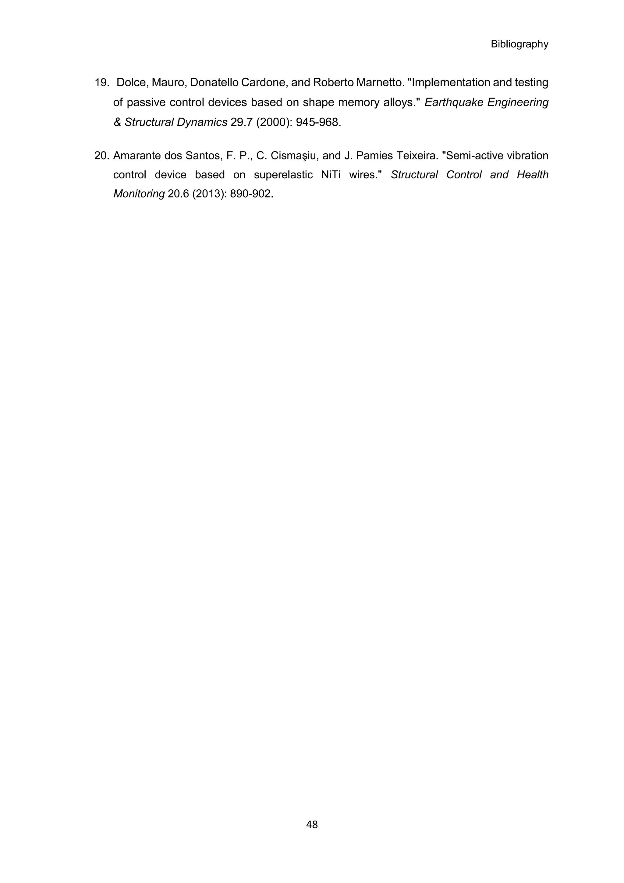 Bibliography
48
19. Dolce, Mauro, Donatello Cardone, and Roberto Marnetto. "Implementation and testing
of passive control devices based on shape memory alloys." Earthquake Engineering
& Structural Dynamics 29.7 (2000): 945-968.
20. Amarante dos Santos, F. P., C. Cismaşiu, and J. Pamies Teixeira. "Semi‐active vibration
control device based on superelastic NiTi wires." Structural Control and Health
Monitoring 20.6 (2013): 890-902.
 