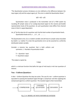 QUANTIZATION NOISE AND SIGNAL-TO-NOISE:
“The Quantization process introduces an error defined as the difference between the
input signal, x(t) and the output signal, yt). This error is called the Quantization Noise.”
q(t) = x(t) – y(t)
Quantization noise is produced in the transmitter end of a PCM system by
rounding off sample values of an analog base-band signal to the nearest permissible
representation levels of the quantizer. As such quantization noise differs from channel
noise in that it is signal dependent.
Let „Δ‟ be the step size of a quantizer and L be the total number of quantization levels.
Quantization levels are 0, ± ., ± 2 ., ±3 . . . . . . .
The Quantization error, Q is a random variable and will have its sample values bounded
by [-(Δ/2) < q < (Δ/2)]. If is small, the quantization error can be assumed to a uniformly
distributed random variable.
Consider a memory less quantizer that is both uniform and
symmetric. L = Number of quantization levels
X = Quantizer input
Y = Quantizer output
The output y is given by
Y=Q(x)
which is a staircase function that befits the type of mid tread or mid riser quantizer of
interest.
Non – Uniform Quantizer:
In Non – Uniform Quantizer the step size varies. The use of a non – uniform quantizer is
equivalent to passing the baseband signal through a compressor and then applying the
compressed signal to a uniform quantizer. The resultant signal is then transmitted.
UNIFORM
COMPRESSOR QUANTIZER EXPANDER
Fig: 2.14 MODEL OF NON UNIFORM QUANTIZER
 