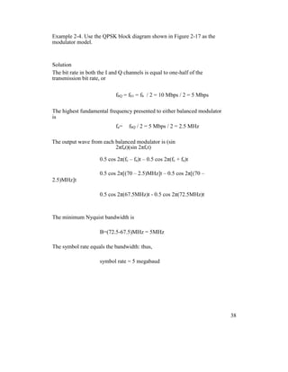 Example 2-4. Use the QPSK block diagram shown in Figure 2-17 as the
modulator model.
Solution
The bit rate in both the I and Q channels is equal to one-half of the
transmission bit rate, or
fbQ = fb1 = fb / 2 = 10 Mbps / 2 = 5 Mbps
The highest fundamental frequency presented to either balanced modulator
is
fa= fbQ / 2 = 5 Mbps / 2 = 2.5 MHz
The output wave from each balanced modulator is (sin
2πfat)(sin 2πfct)
0.5 cos 2π(fc – fa)t – 0.5 cos 2π(fc + fa)t
0.5 cos 2π[(70 – 2.5)MHz]t – 0.5 cos 2π[(70 –
2.5)MHz]t
0.5 cos 2π(67.5MHz)t - 0.5 cos 2π(72.5MHz)t
The minimum Nyquist bandwidth is
B=(72.5-67.5)MHz = 5MHz
The symbol rate equals the bandwidth: thus,
symbol rate = 5 megabaud
38
 