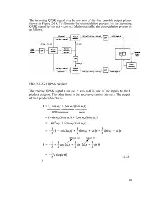 The incoming QPSK signal may be any one of the four possible output phases
shown in Figure 2-18. To illustrate the demodulation process, let the incoming
QPSK signal be -sin ωct + cos ωct. Mathematically, the demodulation process is
as follows.
FIGURE 2-21 QPSK receiver
The receive QPSK signal (-sin ωct + cos ωct) is one of the inputs to the I
product detector. The other input is the recovered carrier (sin ωct). The output
of the I product detector is
(2.23
)
40
 