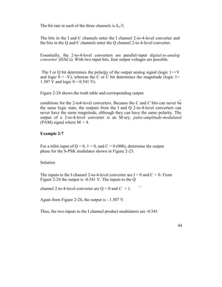 The bit rate in each of the three channels is fb,/3.
The bits in the I and C channels enter the I channel 2-to-4-level converter and
the bits in the Q and C channels enter the Q channel 2-to-4-level converter.
Essentially, the 2-to-4-level converters are parallel-input digital-to-analog
converter,
(DACs). With two input bits, four output voltages are possible.
The I or Q bit determines the polarity of the output analog signal (logic 1=+V
and logic 0 = -V), whereas the C or C bit determines the magnitude (logic 1=
1.307 V and logic 0 = 0.541 V).
Figure 2-24 shows the truth table and corresponding output
_
conditions for the 2-to4-level converters. Because the C and C bits can never be
the same logic state, the outputs from the I and Q 2-to-4-level converters can
never have the same magnitude, although they can have the same polarity. The
output of a 2-to-4-level converter is an M-ary, pulse-amplitude-modulated
(PAM) signal where M = 4.
Example 2-7
For a tribit input of Q = 0, 1 = 0, and C = 0 (000), determine the output
phase for the S-PSK modulator shown in Figure 2-23.
Solution
The inputs to the I channel 2-to-4-level converter are I = 0 and C = 0. From
Figure 2-24 the output is -0.541 V. The inputs to the Q
_
channel 2-to-4-level converter are Q = 0 and C = 1.
Again from Figure 2-24, the output is - 1.307 V.
Thus, the two inputs to the I channel product modulators are -0.541
44
 