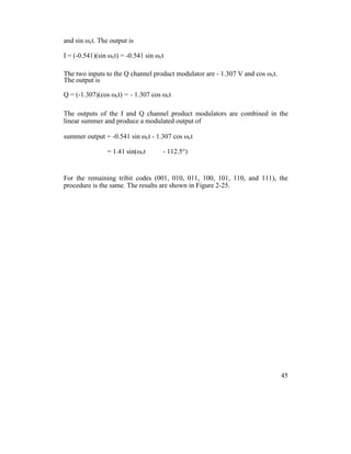 and sin ωct. The output is
I = (-0.541)(sin ωct) = -0.541 sin ωct
The two inputs to the Q channel product modulator are - 1.307 V and cos ωct.
The output is
Q = (-1.307)(cos ωct) = - 1.307 cos ωct
The outputs of the I and Q channel product modulators are combined in the
linear summer and produce a modulated output of
summer output = -0.541 sin ωct - 1.307 cos ωct
= 1.41 sin(ωct - 112.5°)
For the remaining tribit codes (001, 010, 011, 100, 101, 110, and 111), the
procedure is the same. The results are shown in Figure 2-25.
45
 
