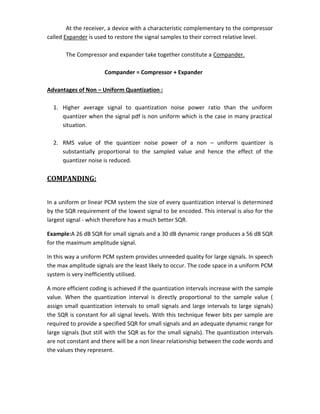 At the receiver, a device with a characteristic complementary to the compressor
called Expander is used to restore the signal samples to their correct relative level.
The Compressor and expander take together constitute a Compander.
Compander = Compressor + Expander
Advantages of Non – Uniform Quantization :
1. Higher average signal to quantization noise power ratio than the uniform
quantizer when the signal pdf is non uniform which is the case in many practical
situation.
2. RMS value of the quantizer noise power of a non – uniform quantizer is
substantially proportional to the sampled value and hence the effect of the
quantizer noise is reduced.
COMPANDING:
In a uniform or linear PCM system the size of every quantization interval is determined
by the SQR requirement of the lowest signal to be encoded. This interval is also for the
largest signal - which therefore has a much better SQR.
Example:A 26 dB SQR for small signals and a 30 dB dynamic range produces a 56 dB SQR
for the maximum amplitude signal.
In this way a uniform PCM system provides unneeded quality for large signals. In speech
the max amplitude signals are the least likely to occur. The code space in a uniform PCM
system is very inefficiently utilised.
A more efficient coding is achieved if the quantization intervals increase with the sample
value. When the quantization interval is directly proportional to the sample value (
assign small quantization intervals to small signals and large intervals to large signals)
the SQR is constant for all signal levels. With this technique fewer bits per sample are
required to provide a specified SQR for small signals and an adequate dynamic range for
large signals (but still with the SQR as for the small signals). The quantization intervals
are not constant and there will be a non linear relationship between the code words and
the values they represent.
 