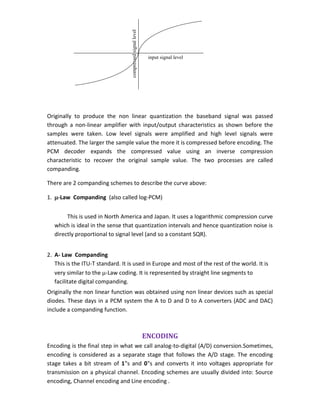 Originally to produce the non linear quantization the baseband signal was passed
through a non-linear amplifier with input/output characteristics as shown before the
samples were taken. Low level signals were amplified and high level signals were
attenuated. The larger the sample value the more it is compressed before encoding. The
PCM decoder expands the compressed value using an inverse compression
characteristic to recover the original sample value. The two processes are called
companding.
There are 2 companding schemes to describe the curve above:
1. -Law Companding (also called log-PCM)
This is used in North America and Japan. It uses a logarithmic compression curve
which is ideal in the sense that quantization intervals and hence quantization noise is
directly proportional to signal level (and so a constant SQR).
2. A- Law Companding
This is the ITU-T standard. It is used in Europe and most of the rest of the world. It is
very similar to the -Law coding. It is represented by straight line segments to
facilitate digital companding.
Originally the non linear function was obtained using non linear devices such as special
diodes. These days in a PCM system the A to D and D to A converters (ADC and DAC)
include a companding function.
ENCODING
Encoding is the final step in what we call analog-to-digital (A/D) conversion.Sometimes,
encoding is considered as a separate stage that follows the A/D stage. The encoding
stage takes a bit stream of 1‟s and 0‟s and converts it into voltages appropriate for
transmission on a physical channel. Encoding schemes are usually divided into: Source
encoding, Channel encoding and Line encoding .
input signal level
compressedsignallevel
 