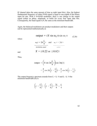 Q' channel takes the same amount of time as eight input bits). Also, the highest
fundamental frequency of either PAM signal is equal to one-eighth of the binary
input bit rate. With a 16-QAM modulator, there is one change in the output
signal (either its phase, amplitude, or both) for every four input data bits.
Consequently, the baud equals fb/4, the same as the minimum bandwidth.
Again, the balanced modulators are product modulators and their outputs
can be represented mathematically as
(2.26)
where
and
Thus,
The output frequency spectrum extends from fc + fb / 8 and fc - fb / 8 the
minimum bandwidth (fN) is
62
 