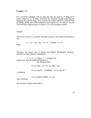 Example 2 -11
For a 16-QAM modulator with an input data rate (fb) equal to 10 Mbps and a
carrier frequency of 70 MHz, determine the minimum double-sided Nyquist
frequency (fN) and the baud. Also, compare the results with those achieved with
the BPSK, QPSK, and 8-PSK modulators in Examples 2-4, 2-6, and 2-8. Use the
16-QAM block diagram shown in Figure 2-33 as the modulator model.
Solution
The bit rate in the I, I’, Q, and Q’ channels is equal to one-fourth of the input bit
rate,
fbI = fbI’ = fbQ = fbQ’ = fb / 4 = 10 Mbps / 4 = 2.5
Mbps
Therefore, the fastest rate of change and highest fundamental frequency
presented to either balanced modulator is
fa = fbI / 2 = 2.5 Mbps / 2 = 1.25 MHz The
output wave from the balanced modulator is
(sin 2πfat)(sin 2πfct)
0.5 cos 2π(fc – fa)t – 0.5 cos 2π(fc + fa)t
0.5 cos 2π[(70 – 1.25)MHz]t – 0.5 cos 2π[(70 +
1.25)MHz]t
0.5 cos 2π(68.75MHz)t - 0.5 cos
2π(71.25MHz)t
The minimum Nyquist bandwidth is
63
 