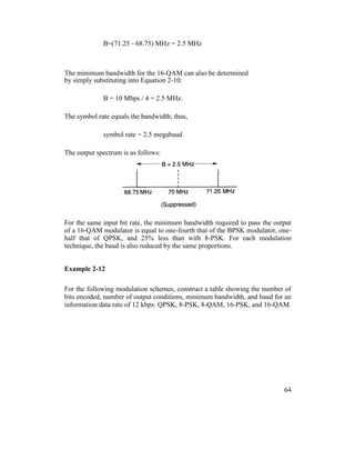 B=(71.25 - 68.75) MHz = 2.5 MHz
The minimum bandwidth for the 16-QAM can also be determined
by simply substituting into Equation 2-10:
B = 10 Mbps / 4 = 2.5 MHz.
The symbol rate equals the bandwidth; thus,
symbol rate = 2.5 megabaud
The output spectrum is as follows:
For the same input bit rate, the minimum bandwidth required to pass the output
of a 16-QAM modulator is equal to one-fourth that of the BPSK modulator, one-
half that of QPSK, and 25% less than with 8-PSK. For each modulation
technique, the baud is also reduced by the same proportions.
Example 2-12
For the following modulation schemes, construct a table showing the number of
bits encoded, number of output conditions, minimum bandwidth, and baud for an
information data rate of 12 kbps: QPSK, 8-PSK, 8-QAM, 16-PSK, and 16-QAM.
64
 