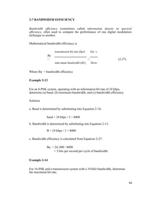 2-7 BANDWIDTH EFFICIENCY
Bandwidth efficiency (sometimes called information density or spectral
efficiency, often used to compare the performance of one digital modulation
technique to another.
Mathematical bandwidth efficiency is
Bη
transmission bit rate (bps) bits / s
(2.27)
min imum bandwidth (Hz) Hertz
Where Bη = bandwidth efficiency
Example 2-13
For an 8-PSK system, operating with an information bit rate of 24 kbps,
determine (a) baud, (b) minimum bandwidth, and (c) bandwidth efficiency.
Solution
a. Baud is determined by substituting into Equation 2-10,
baud = 24 kbps / 3 = 8000
b. Bandwidth is determined by substituting into Equation 2-11:
B = 24 kbps / 3 = 8000
c. Bandwidth efficiency is calculated from Equation 2-27:
Bη = 24, 000 / 8000
= 3 bits per second per cycle of bandwidth
Example 2-14
For 16-PSK and a transmission system with a 10 kHz bandwidth, determine
the maximum bit rate.
66
 