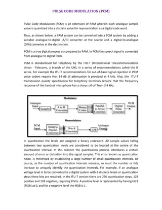 PULSE CODE MODULATION (PCM)
Pulse Code Modulation (PCM) is an extension of PAM wherein each analogue sample
value is quantized into a discrete value for representation as a digital code word.
Thus, as shown below, a PAM system can be converted into a PCM system by adding a
suitable analogue-to-digital (A/D) converter at the source and a digital-to-analogue
(D/A) converter at the destination.
PCM is a true digital process as compared to PAM. In PCM the speech signal is converted
from analogue to digital form.
PCM is standardised for telephony by the ITU-T (International Telecommunications
Union - Telecoms, a branch of the UN), in a series of recommendations called the G
series. For example the ITU-T recommendations for out-of-band signal rejection in PCM
voice coders require that 14 dB of attenuation is provided at 4 kHz. Also, the ITU-T
transmission quality specification for telephony terminals require that the frequency
response of the handset microphone has a sharp roll-off from 3.4 kHz.
In quantization the levels are assigned a binary codeword. All sample values falling
between two quantization levels are considered to be located at the centre of the
quantization interval. In this manner the quantization process introduces a certain
amount of error or distortion into the signal samples. This error known as quantization
noise, is minimised by establishing a large number of small quantization intervals. Of
course, as the number of quantization intervals increase, so must the number or bits
increase to uniquely identify the quantization intervals. For example, if an analogue
voltage level is to be converted to a digital system with 8 discrete levels or quantization
steps three bits are required. In the ITU-T version there are 256 quantization steps, 128
positive and 128 negative, requiring 8 bits. A positive level is represented by having bit 8
(MSB) at 0, and for a negative level the MSB is 1.
A to D
Converter
Binary
Coder
Parallel
to Serial
Converter
Digital
Pulse
Generator
Serial to
Parallel
Converter
D to A
Converter
LPF
Sampler
Analogue
Input
PCM
Output
Modulator
PCM
Input
Analogue
Output
Demodulator
 