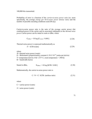 100,000 bits transmitted.
Probability of error is a function of the carrier-to-noise power ratio (or, more
specifically, the average energy per bit-to-noise power density ratio) and the
number of possible encoding conditions used (M-ary).
Carrier-to-noise power ratio is the ratio of the average carrier power (the
combined power of the carrier and its associated sidebands) to the thermal noise
power Carrier power can be stated in watts or dBm. where
C(dBm) = 10 log [C(watts) / 0.001] (2.28)
Thermal noise power is expressed mathematically as
N = KTB (watts) (2.29)
where
N = thermal noise power (watts)
K = Boltzmann's proportionality constant (1.38 X 10-23
joules per kelvin)
T= temperature (kelvin: 0 K=-273° C, room temperature = 290 K)
B = bandwidth (hertz)
Stated in dBm, N(dBm) = 10 log [KTB / 0.001] (2.30)
Mathematically, the carrier-to-noise power ratio is
C / N = C / KTB (unitless ratio) (2.31)
where
C = carrier power (watts)
N = noise power (watts)
71
 