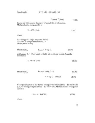 Stated in dB, C / N (dB) = 10 log [C / N]
= C
(dBm) – N
(dBm) (2.32)
Energy per bit is simply the energy of a single bit of information.
Mathematically, energy per bit is
Eb = CTb (J/bit) (2.33)
where
Eb = energy of a single bit (joules per bit)
Tb = time of a single bit (seconds) C =
carrier power (watts)
Stated in dBJ, Eb(dBJ) = 10 log Eb (2.34)
and because Tb = 1/fb, where fb is the bit rate in bits per second, Eb can be
rewritten as
Eb = C / fb (J/bit) (2.35)
Stated in dBJ, Eb(dBJ) = 10 log C / fb (2.36)
= 10 log C – 10 log fb (2.37)
Noise power density is the thermal noise power normalized to a 1-Hz bandwidth
(i.e., the noise power present in a 1-Hz bandwidth). Mathematically, noise power
density is
No = N / B (W/Hz) (2.38)
where
72
 