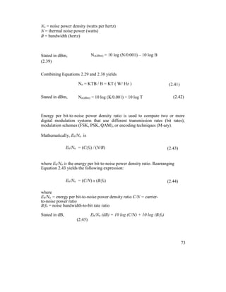No = noise power density (watts per hertz)
N = thermal noise power (watts)
B = bandwidth (hertz)
Stated in dBm, No(dBm) = 10 log (N/0.001) – 10 log B
(2.39)
Combining Equations 2.29 and 2.38 yields
No = KTB / B = KT ( W/ Hz ) (2.41)
Stated in dBm, No(dBm) = 10 log (K/0.001) + 10 log T (2.42)
Energy per bit-to-noise power density ratio is used to compare two or more
digital modulation systems that use different transmission rates (bit rates),
modulation schemes (FSK, PSK, QAM), or encoding techniques (M-ary).
Mathematically, Eb/No is
Eb/No = (C/fb) / (N/B) (2.43)
where Eb/No is the energy per bit-to-noise power density ratio. Rearranging
Equation 2.43 yields the following expression:
Eb/No = (C/N) x (B/fb) (2.44)
where
Eb/No = energy per bit-to-noise power density ratio C/N = carrier-
to-noise power ratio
B/fb = noise bandwidth-to-bit rate ratio
Stated in dB, Eb/No (dB) = 10 log (C/N) + 10 log (B/fb)
(2.45)
73
 