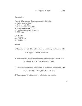 = 10 log Eb - 10 log No (2.46)
Example 2-15
For a QPSK system and the given parameters, determine
a. Carrier power in dBm.
b. Noise power in dBm.
c. Noise power density in dBm.
d. Energy per bit in dBJ.
e. Carrier-to-noise power ratio in dB.
f.. EblNo ratio.
C = 10-12
W
Fb = 60 kbps
N = 1.2 x 10 -14
W
B = 120 kHz
Solution
a. The carrier power in dBm is determined by substituting into Equation 2.28:
C = 10 log (10 -12
/ 0.001) = - 90 dBm
b. The noise power in dBm is determined by substituting into Equation 2-30:
N = 10 log [(1.2x10-14
) / 0.001] = -109.2 dBm
c. The noise power density is determined by substituting into Equation 2-40:
No = -109.2 dBm – 10 log 120 kHz = -160 dBm
d. The energy per bit is determined by substituting into equation
74
 